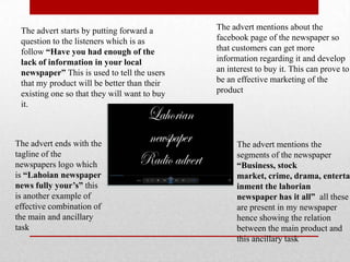 The advert starts by putting forward a
question to the listeners which is as
follow “Have you had enough of the
lack of information in your local
newspaper” This is used to tell the users
that my product will be better than their
existing one so that they will want to buy
it.
The advert mentions the
segments of the newspaper
“Business, stock
market, crime, drama, enterta
inment the lahorian
newspaper has it all” all these
are present in my newspaper
hence showing the relation
between the main product and
this ancillary task
The advert mentions about the
facebook page of the newspaper so
that customers can get more
information regarding it and develop
an interest to buy it. This can prove to
be an effective marketing of the
product
The advert ends with the
tagline of the
newspapers logo which
is “Lahoian newspaper
news fully your’s” this
is another example of
effective combination of
the main and ancillary
task
 