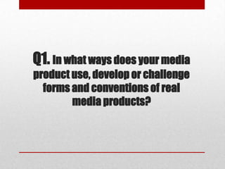 Q1. In what ways does your media
product use, develop or challenge
forms and conventions of real
media products?
 