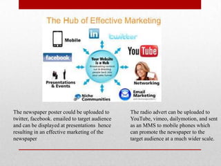 The newspaper poster could be uploaded to
twitter, facebook. emailed to target audience
and can be displayed at presentations hence
resulting in an effective marketing of the
newspaper
The radio advert can be uploaded to
YouTube, vimeo, dailymotion, and sent
as an MMS to mobile phones which
can promote the newspaper to the
target audience at a much wider scale.
 