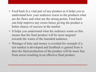 • Feed back Is a vital part of any product as it helps you to
understand how your audience reacts to the products what
are the flaws and what are the strong points. Feed back
can help improve any errors hence giving the product a
better chance of success in the market
• It helps you understand what the audience wants so this
means that the final product will be more targeted
towards the wants of the intended audience.
• Wastage of time and money is avoided for example if a
test market is developed and feedback is gained from it
then the final production of the product will be more free
from errors resulting in an effective final product.
 