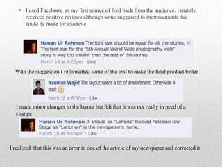 • I used Facebook as my first source of feed back from the audience. I mainly
received positive reviews although some suggested to improvements that
could be made for example
With the suggestion I reformatted some of the text to make the final product better
I made minor changes to the layout but felt that it was not really in need of a
change
I realized that this was an error in one of the article of my newspaper and corrected it
 