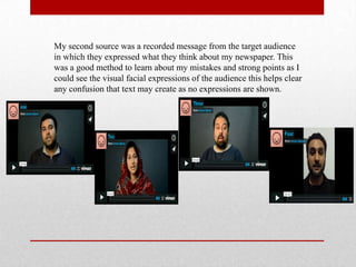 My second source was a recorded message from the target audience
in which they expressed what they think about my newspaper. This
was a good method to learn about my mistakes and strong points as I
could see the visual facial expressions of the audience this helps clear
any confusion that text may create as no expressions are shown.
 