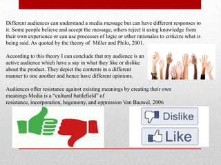Different audiences can understand a media message but can have different responses to
it. Some people believe and accept the message, others reject it using knowledge from
their own experience or can use processes of logic or other rationales to criticize what is
being said. As quoted by the theory of Miller and Philo, 2001.
According to this theory I can conclude that my audience is an
active audience which have a say in what they like or dislike
about the product. They depict the contents in a different
manner to one another and hence have different opinions.
Audiences offer resistance against existing meanings by creating their own
meanings Media is a “cultural battlefield” of
resistance, incorporation, hegemony, and oppression Van Bauwel, 2006
 