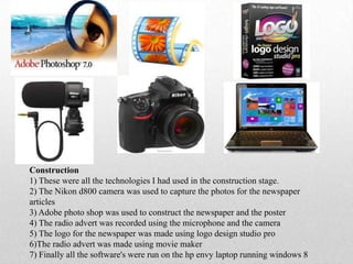 Construction
1) These were all the technologies I had used in the construction stage.
2) The Nikon d800 camera was used to capture the photos for the newspaper
articles
3) Adobe photo shop was used to construct the newspaper and the poster
4) The radio advert was recorded using the microphone and the camera
5) The logo for the newspaper was made using logo design studio pro
6)The radio advert was made using movie maker
7) Finally all the software's were run on the hp envy laptop running windows 8
 