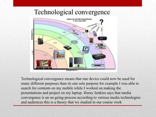 Technological convergence
Technological convergence means that one device could now be used for
many different purposes than its one sole purpose for example I was able to
search for contents on my mobile while I worked on making the
presentations and project on my laptop. Henry Jenkins says that media
convergence is an on going process according to various media technologies
and audiences this is a theory that we studied in our course work
 