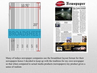 Many of todays newspaper companies use the broadsheet layout format for their
newspapers hence I decided to keep up with the tradition for my own newspaper
so that when compared to actual media products (newspapers) my product gives a
sense of realism
 