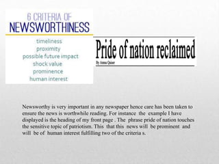 Newsworthy is very important in any newspaper hence care has been taken to
ensure the news is worthwhile reading. For instance the example I have
displayed is the heading of my front page . The phrase pride of nation touches
the sensitive topic of patriotism. This that this news will be prominent and
will be of human interest fulfilling two of the criteria s.
 