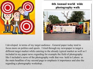 I developed in terms of my target audience . General paper today tend to
focus more on politics and sports . I tried through my newspaper to target a
different target market while catering to the already typical market as well so I
included in my paper news regarding for example the field of photography
like I included a news of the photography walk that was held in Lahore as
the main headline of my second page to emphasis it importance and also the
regarding a photography workshop .
 