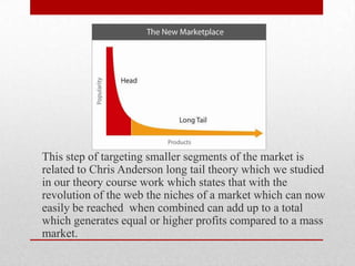 This step of targeting smaller segments of the market is
related to Chris Anderson long tail theory which we studied
in our theory course work which states that with the
revolution of the web the niches of a market which can now
easily be reached when combined can add up to a total
which generates equal or higher profits compared to a mass
market.
 