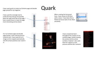 QuarkI have used quark to create my Contents page and double
page spread for my magazine.
I have used the rectangle tool to
create the lines that go horizontally
down the right hand side of the page. I
have created these to make the page
more interesting and less bland.
When creating the horizontal
lines, I have chosen to fill them
with a colour. I have done this to
follow my house style of red, black
and white.
For my Contents page and double
page spread, I have used the picture
contents tool. I have used this so it
image can be cropped automatically
into the certain position/ size I want it
in.
I have created text box’s
throughout the creation of my
contents page, mainly creating
the articles and the article
numbers, however I also used
them for captions on the
pictures and the title ‘contents’
 