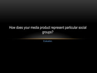 Evaluation.
How does your media product represent particular social
groups?
 