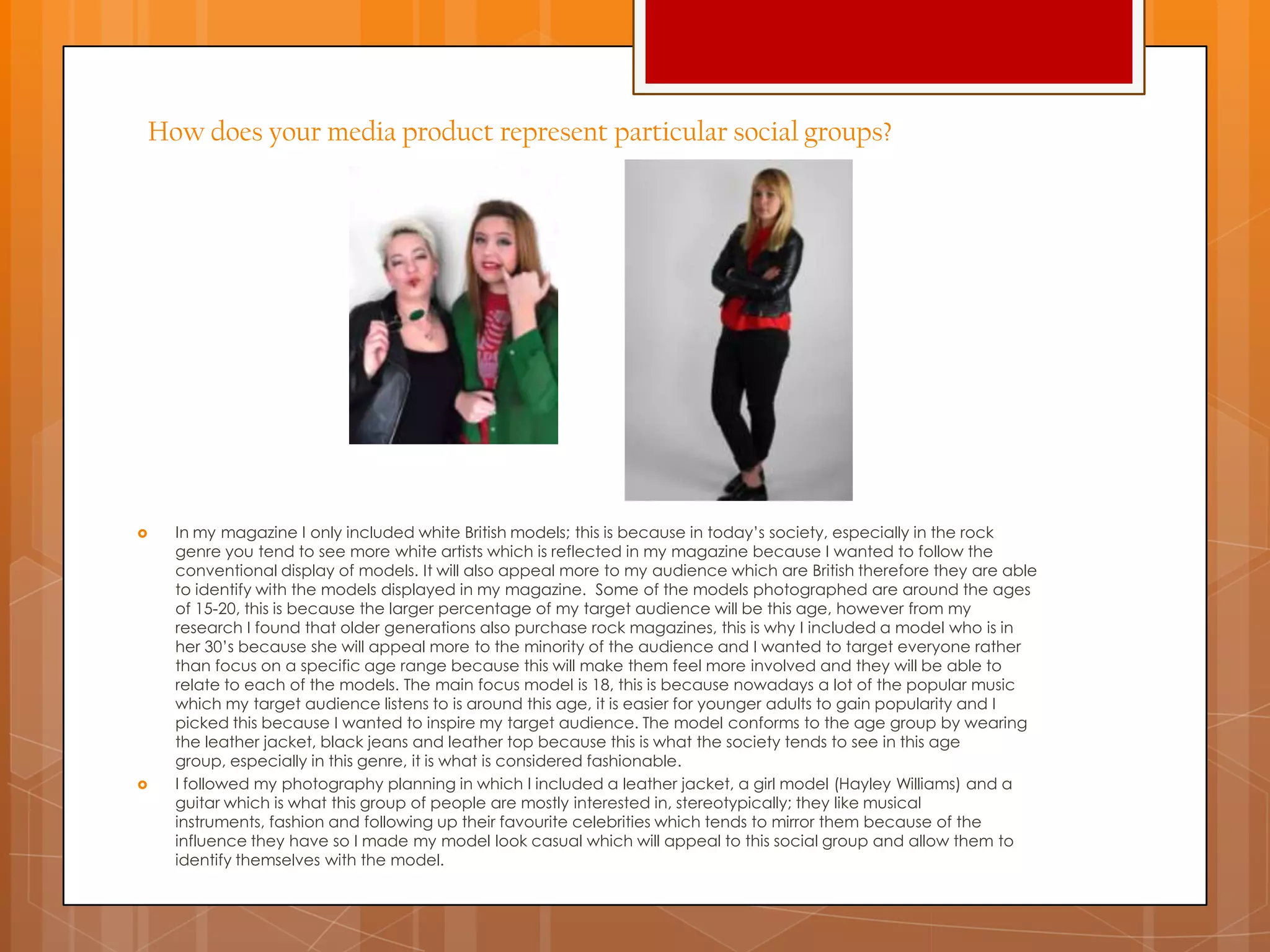How does your media product represent particular social groups?
 In my magazine I only included white British models; this is because in today‟s society, especially in the rock
genre you tend to see more white artists which is reflected in my magazine because I wanted to follow the
conventional display of models. It will also appeal more to my audience which are British therefore they are able
to identify with the models displayed in my magazine. Some of the models photographed are around the ages
of 15-20, this is because the larger percentage of my target audience will be this age, however from my
research I found that older generations also purchase rock magazines, this is why I included a model who is in
her 30‟s because she will appeal more to the minority of the audience and I wanted to target everyone rather
than focus on a specific age range because this will make them feel more involved and they will be able to
relate to each of the models. The main focus model is 18, this is because nowadays a lot of the popular music
which my target audience listens to is around this age, it is easier for younger adults to gain popularity and I
picked this because I wanted to inspire my target audience. The model conforms to the age group by wearing
the leather jacket, black jeans and leather top because this is what the society tends to see in this age
group, especially in this genre, it is what is considered fashionable.
 I followed my photography planning in which I included a leather jacket, a girl model (Hayley Williams) and a
guitar which is what this group of people are mostly interested in, stereotypically; they like musical
instruments, fashion and following up their favourite celebrities which tends to mirror them because of the
influence they have so I made my model look casual which will appeal to this social group and allow them to
identify themselves with the model.
 