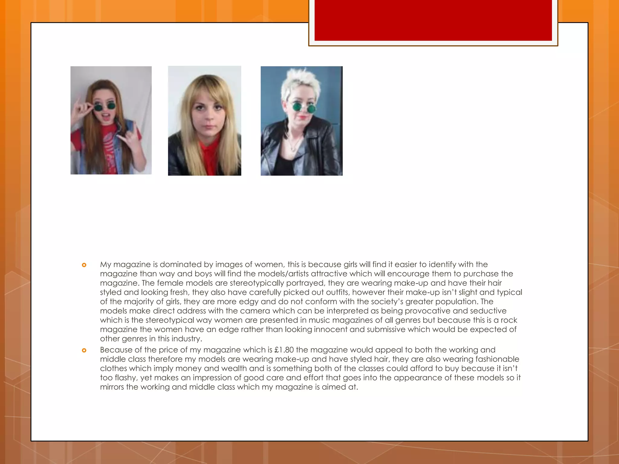  My magazine is dominated by images of women, this is because girls will find it easier to identify with the
magazine than way and boys will find the models/artists attractive which will encourage them to purchase the
magazine. The female models are stereotypically portrayed, they are wearing make-up and have their hair
styled and looking fresh, they also have carefully picked out outfits, however their make-up isn‟t slight and typical
of the majority of girls, they are more edgy and do not conform with the society‟s greater population. The
models make direct address with the camera which can be interpreted as being provocative and seductive
which is the stereotypical way women are presented in music magazines of all genres but because this is a rock
magazine the women have an edge rather than looking innocent and submissive which would be expected of
other genres in this industry.
 Because of the price of my magazine which is £1.80 the magazine would appeal to both the working and
middle class therefore my models are wearing make-up and have styled hair, they are also wearing fashionable
clothes which imply money and wealth and is something both of the classes could afford to buy because it isn‟t
too flashy, yet makes an impression of good care and effort that goes into the appearance of these models so it
mirrors the working and middle class which my magazine is aimed at.
 