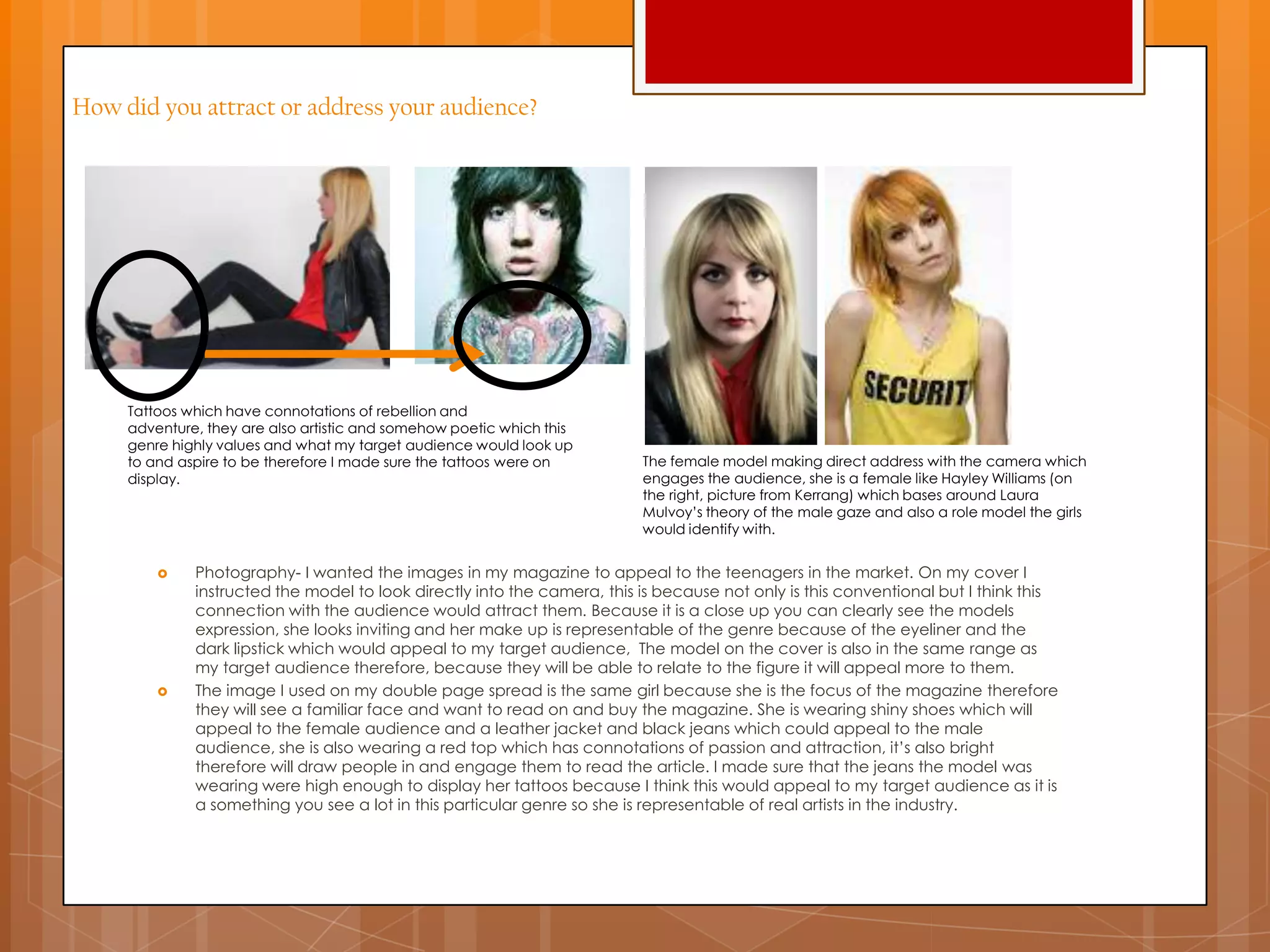 How did you attract or address your audience?
 Photography- I wanted the images in my magazine to appeal to the teenagers in the market. On my cover I
instructed the model to look directly into the camera, this is because not only is this conventional but I think this
connection with the audience would attract them. Because it is a close up you can clearly see the models
expression, she looks inviting and her make up is representable of the genre because of the eyeliner and the
dark lipstick which would appeal to my target audience, The model on the cover is also in the same range as
my target audience therefore, because they will be able to relate to the figure it will appeal more to them.
 The image I used on my double page spread is the same girl because she is the focus of the magazine therefore
they will see a familiar face and want to read on and buy the magazine. She is wearing shiny shoes which will
appeal to the female audience and a leather jacket and black jeans which could appeal to the male
audience, she is also wearing a red top which has connotations of passion and attraction, it‟s also bright
therefore will draw people in and engage them to read the article. I made sure that the jeans the model was
wearing were high enough to display her tattoos because I think this would appeal to my target audience as it is
a something you see a lot in this particular genre so she is representable of real artists in the industry.
Tattoos which have connotations of rebellion and
adventure, they are also artistic and somehow poetic which this
genre highly values and what my target audience would look up
to and aspire to be therefore I made sure the tattoos were on
display.
The female model making direct address with the camera which
engages the audience, she is a female like Hayley Williams (on
the right, picture from Kerrang) which bases around Laura
Mulvoy‟s theory of the male gaze and also a role model the girls
would identify with.
 