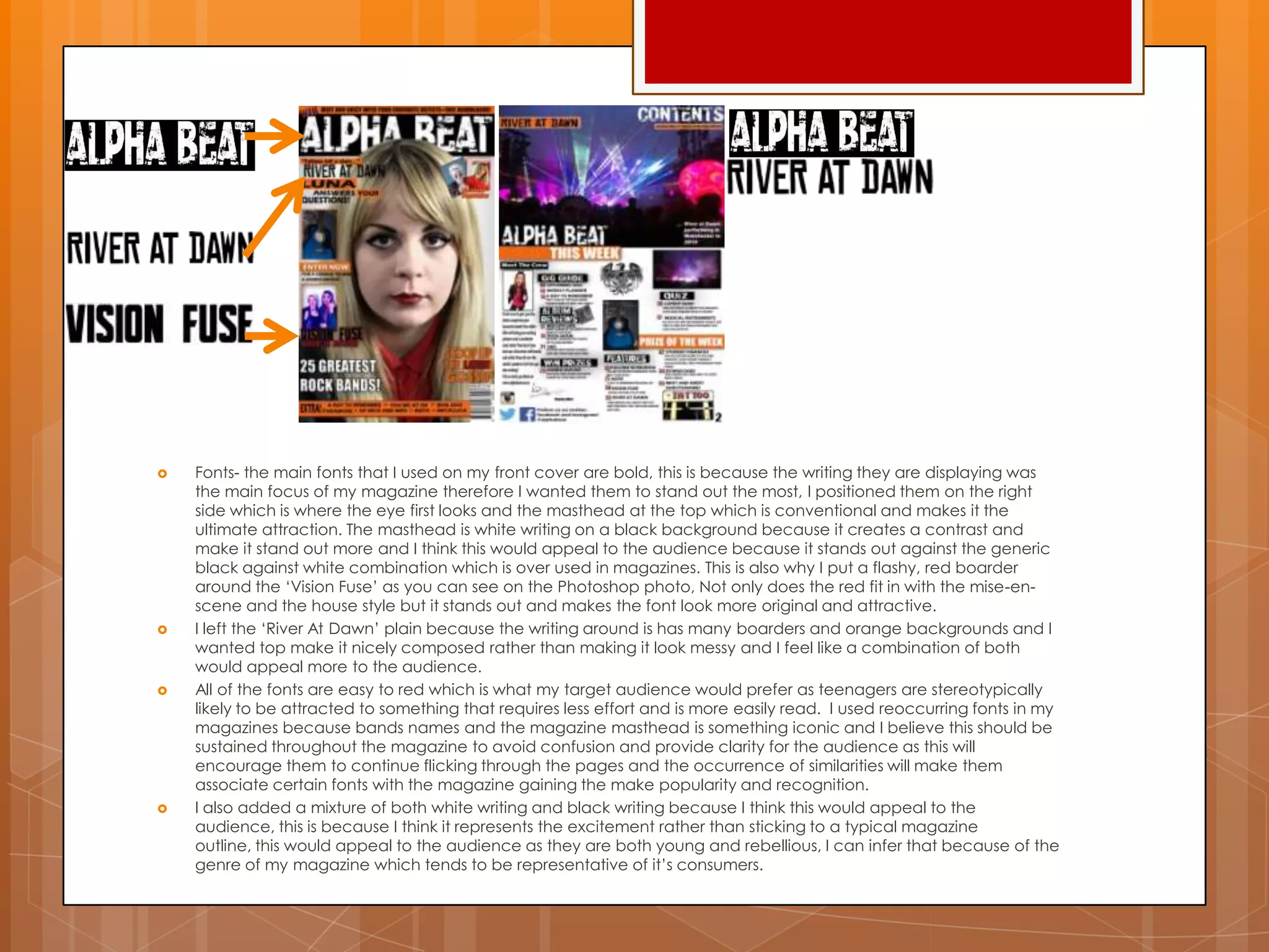  Fonts- the main fonts that I used on my front cover are bold, this is because the writing they are displaying was
the main focus of my magazine therefore I wanted them to stand out the most, I positioned them on the right
side which is where the eye first looks and the masthead at the top which is conventional and makes it the
ultimate attraction. The masthead is white writing on a black background because it creates a contrast and
make it stand out more and I think this would appeal to the audience because it stands out against the generic
black against white combination which is over used in magazines. This is also why I put a flashy, red boarder
around the „Vision Fuse‟ as you can see on the Photoshop photo, Not only does the red fit in with the mise-en-
scene and the house style but it stands out and makes the font look more original and attractive.
 I left the „River At Dawn‟ plain because the writing around is has many boarders and orange backgrounds and I
wanted top make it nicely composed rather than making it look messy and I feel like a combination of both
would appeal more to the audience.
 All of the fonts are easy to red which is what my target audience would prefer as teenagers are stereotypically
likely to be attracted to something that requires less effort and is more easily read. I used reoccurring fonts in my
magazines because bands names and the magazine masthead is something iconic and I believe this should be
sustained throughout the magazine to avoid confusion and provide clarity for the audience as this will
encourage them to continue flicking through the pages and the occurrence of similarities will make them
associate certain fonts with the magazine gaining the make popularity and recognition.
 I also added a mixture of both white writing and black writing because I think this would appeal to the
audience, this is because I think it represents the excitement rather than sticking to a typical magazine
outline, this would appeal to the audience as they are both young and rebellious, I can infer that because of the
genre of my magazine which tends to be representative of it‟s consumers.
 