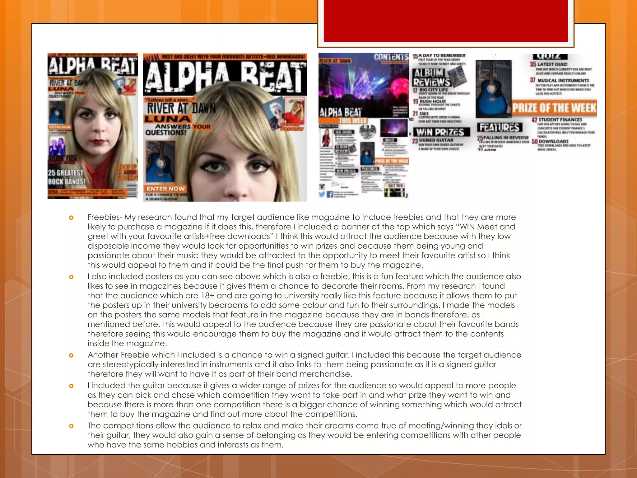  Freebies- My research found that my target audience like magazine to include freebies and that they are more
likely to purchase a magazine if it does this, therefore I included a banner at the top which says “WIN Meet and
greet with your favourite artists+free downloads” I think this would attract the audience because with they low
disposable income they would look for opportunities to win prizes and because them being young and
passionate about their music they would be attracted to the opportunity to meet their favourite artist so I think
this would appeal to them and it could be the final push for them to buy the magazine.
 I also included posters as you can see above which is also a freebie, this is a fun feature which the audience also
likes to see in magazines because it gives them a chance to decorate their rooms. From my research I found
that the audience which are 18+ and are going to university really like this feature because it allows them to put
the posters up in their university bedrooms to add some colour and fun to their surroundings. I made the models
on the posters the same models that feature in the magazine because they are in bands therefore, as I
mentioned before, this would appeal to the audience because they are passionate about their favourite bands
therefore seeing this would encourage them to buy the magazine and it would attract them to the contents
inside the magazine.
 Another Freebie which I included is a chance to win a signed guitar. I included this because the target audience
are stereotypically interested in instruments and it also links to them being passionate as it is a signed guitar
therefore they will want to have it as part of their band merchandise.
 I included the guitar because it gives a wider range of prizes for the audience so would appeal to more people
as they can pick and chose which competition they want to take part in and what prize they want to win and
because there is more than one competition there is a bigger chance of winning something which would attract
them to buy the magazine and find out more about the competitions.
 The competitions allow the audience to relax and make their dreams come true of meeting/winning they idols or
their guitar, they would also gain a sense of belonging as they would be entering competitions with other people
who have the same hobbies and interests as them.
 