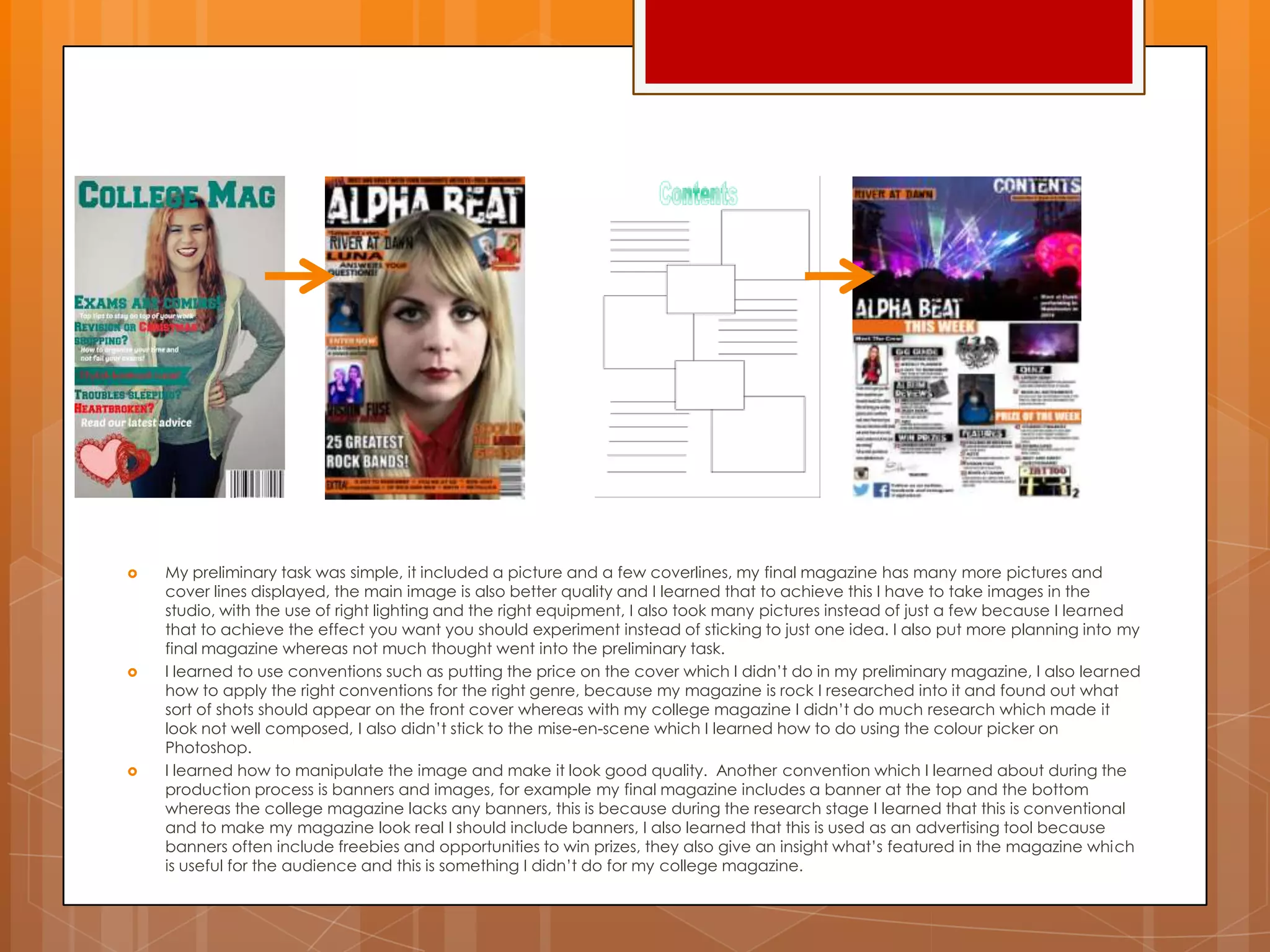  My preliminary task was simple, it included a picture and a few coverlines, my final magazine has many more pictures and
cover lines displayed, the main image is also better quality and I learned that to achieve this I have to take images in the
studio, with the use of right lighting and the right equipment, I also took many pictures instead of just a few because I learned
that to achieve the effect you want you should experiment instead of sticking to just one idea. I also put more planning into my
final magazine whereas not much thought went into the preliminary task.
 I learned to use conventions such as putting the price on the cover which I didn‟t do in my preliminary magazine, I also learned
how to apply the right conventions for the right genre, because my magazine is rock I researched into it and found out what
sort of shots should appear on the front cover whereas with my college magazine I didn‟t do much research which made it
look not well composed, I also didn‟t stick to the mise-en-scene which I learned how to do using the colour picker on
Photoshop.
 I learned how to manipulate the image and make it look good quality. Another convention which I learned about during the
production process is banners and images, for example my final magazine includes a banner at the top and the bottom
whereas the college magazine lacks any banners, this is because during the research stage I learned that this is conventional
and to make my magazine look real I should include banners, I also learned that this is used as an advertising tool because
banners often include freebies and opportunities to win prizes, they also give an insight what‟s featured in the magazine which
is useful for the audience and this is something I didn‟t do for my college magazine.
 