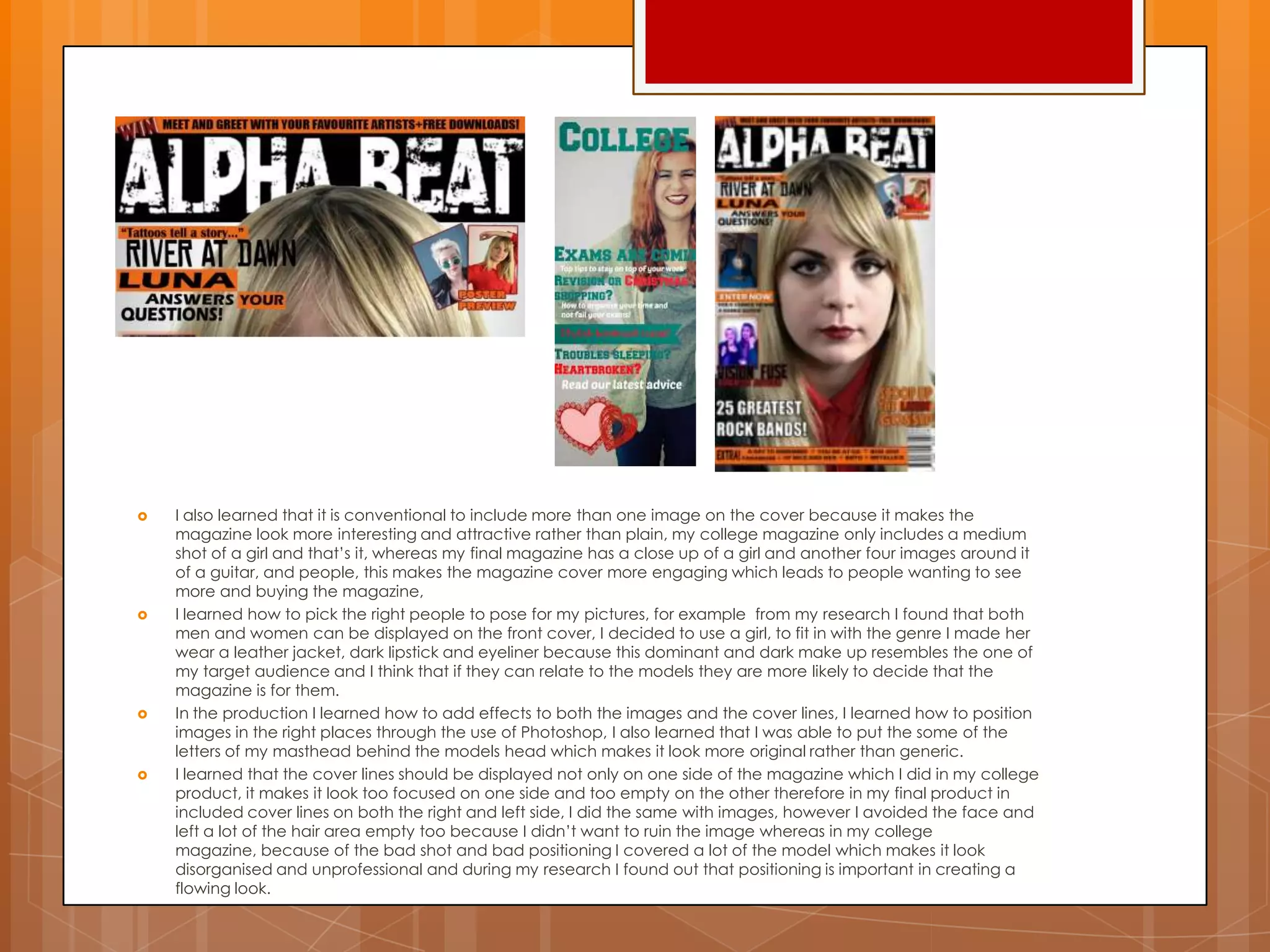  I also learned that it is conventional to include more than one image on the cover because it makes the
magazine look more interesting and attractive rather than plain, my college magazine only includes a medium
shot of a girl and that‟s it, whereas my final magazine has a close up of a girl and another four images around it
of a guitar, and people, this makes the magazine cover more engaging which leads to people wanting to see
more and buying the magazine,
 I learned how to pick the right people to pose for my pictures, for example from my research I found that both
men and women can be displayed on the front cover, I decided to use a girl, to fit in with the genre I made her
wear a leather jacket, dark lipstick and eyeliner because this dominant and dark make up resembles the one of
my target audience and I think that if they can relate to the models they are more likely to decide that the
magazine is for them.
 In the production I learned how to add effects to both the images and the cover lines, I learned how to position
images in the right places through the use of Photoshop, I also learned that I was able to put the some of the
letters of my masthead behind the models head which makes it look more original rather than generic.
 I learned that the cover lines should be displayed not only on one side of the magazine which I did in my college
product, it makes it look too focused on one side and too empty on the other therefore in my final product in
included cover lines on both the right and left side, I did the same with images, however I avoided the face and
left a lot of the hair area empty too because I didn‟t want to ruin the image whereas in my college
magazine, because of the bad shot and bad positioning I covered a lot of the model which makes it look
disorganised and unprofessional and during my research I found out that positioning is important in creating a
flowing look.
 