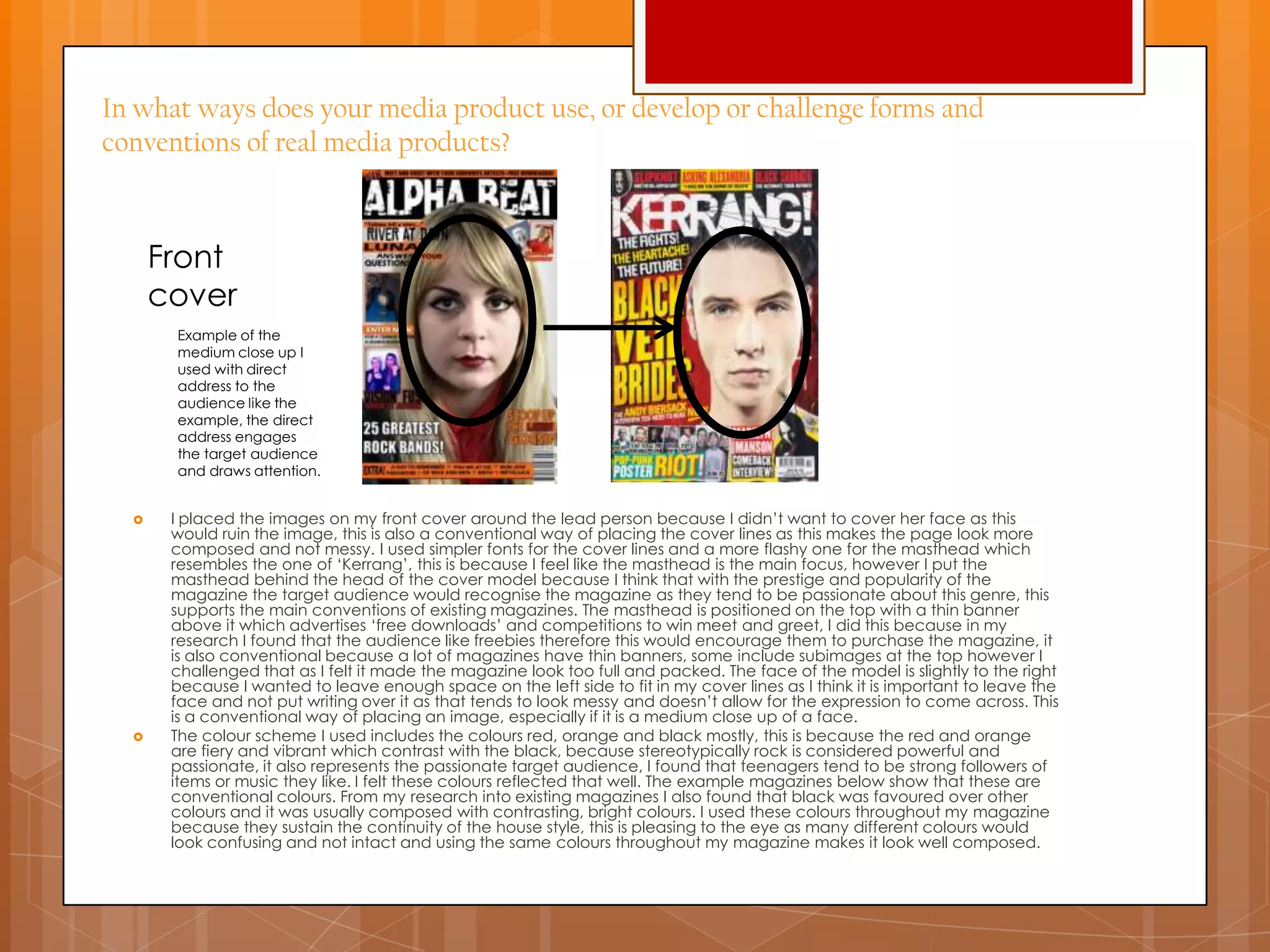 In what ways does your media product use, or develop or challenge forms and
conventions of real media products?
 I placed the images on my front cover around the lead person because I didn‟t want to cover her face as this
would ruin the image, this is also a conventional way of placing the cover lines as this makes the page look more
composed and not messy. I used simpler fonts for the cover lines and a more flashy one for the masthead which
resembles the one of „Kerrang‟, this is because I feel like the masthead is the main focus, however I put the
masthead behind the head of the cover model because I think that with the prestige and popularity of the
magazine the target audience would recognise the magazine as they tend to be passionate about this genre, this
supports the main conventions of existing magazines. The masthead is positioned on the top with a thin banner
above it which advertises „free downloads‟ and competitions to win meet and greet, I did this because in my
research I found that the audience like freebies therefore this would encourage them to purchase the magazine, it
is also conventional because a lot of magazines have thin banners, some include subimages at the top however I
challenged that as I felt it made the magazine look too full and packed. The face of the model is slightly to the right
because I wanted to leave enough space on the left side to fit in my cover lines as I think it is important to leave the
face and not put writing over it as that tends to look messy and doesn‟t allow for the expression to come across. This
is a conventional way of placing an image, especially if it is a medium close up of a face.
 The colour scheme I used includes the colours red, orange and black mostly, this is because the red and orange
are fiery and vibrant which contrast with the black, because stereotypically rock is considered powerful and
passionate, it also represents the passionate target audience, I found that teenagers tend to be strong followers of
items or music they like. I felt these colours reflected that well. The example magazines below show that these are
conventional colours. From my research into existing magazines I also found that black was favoured over other
colours and it was usually composed with contrasting, bright colours. I used these colours throughout my magazine
because they sustain the continuity of the house style, this is pleasing to the eye as many different colours would
look confusing and not intact and using the same colours throughout my magazine makes it look well composed.
Example of the
medium close up I
used with direct
address to the
audience like the
example, the direct
address engages
the target audience
and draws attention.
Front
cover
 