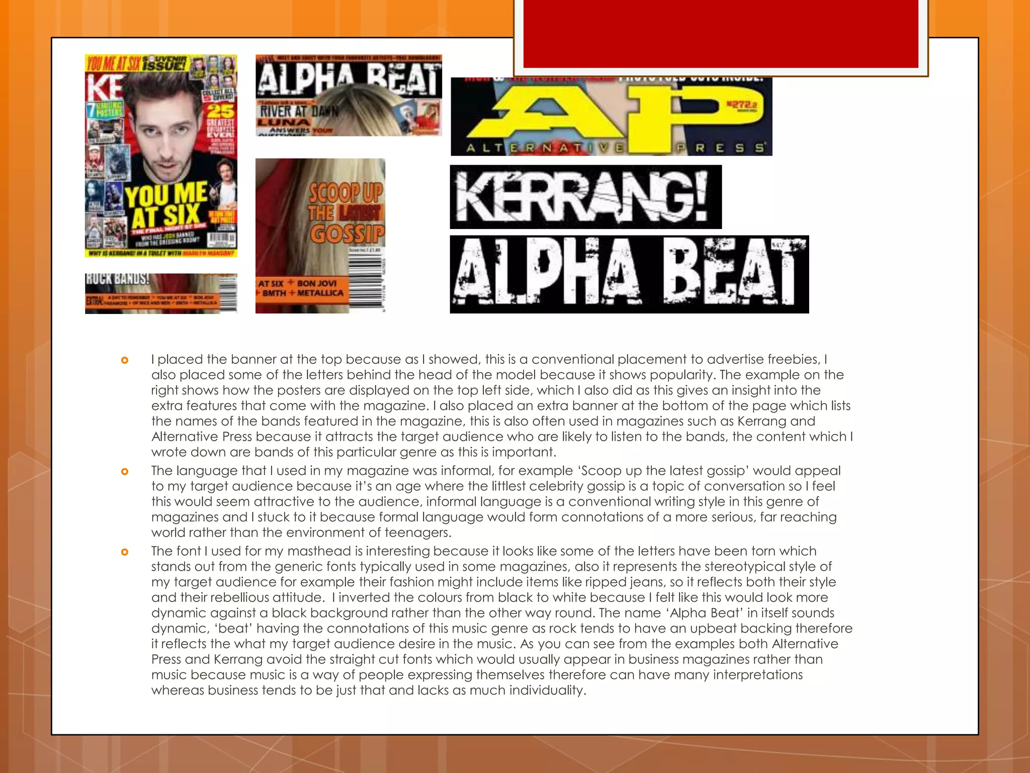  I placed the banner at the top because as I showed, this is a conventional placement to advertise freebies, I
also placed some of the letters behind the head of the model because it shows popularity. The example on the
right shows how the posters are displayed on the top left side, which I also did as this gives an insight into the
extra features that come with the magazine. I also placed an extra banner at the bottom of the page which lists
the names of the bands featured in the magazine, this is also often used in magazines such as Kerrang and
Alternative Press because it attracts the target audience who are likely to listen to the bands, the content which I
wrote down are bands of this particular genre as this is important.
 The language that I used in my magazine was informal, for example „Scoop up the latest gossip‟ would appeal
to my target audience because it‟s an age where the littlest celebrity gossip is a topic of conversation so I feel
this would seem attractive to the audience, informal language is a conventional writing style in this genre of
magazines and I stuck to it because formal language would form connotations of a more serious, far reaching
world rather than the environment of teenagers.
 The font I used for my masthead is interesting because it looks like some of the letters have been torn which
stands out from the generic fonts typically used in some magazines, also it represents the stereotypical style of
my target audience for example their fashion might include items like ripped jeans, so it reflects both their style
and their rebellious attitude. I inverted the colours from black to white because I felt like this would look more
dynamic against a black background rather than the other way round. The name „Alpha Beat‟ in itself sounds
dynamic, „beat‟ having the connotations of this music genre as rock tends to have an upbeat backing therefore
it reflects the what my target audience desire in the music. As you can see from the examples both Alternative
Press and Kerrang avoid the straight cut fonts which would usually appear in business magazines rather than
music because music is a way of people expressing themselves therefore can have many interpretations
whereas business tends to be just that and lacks as much individuality.
 