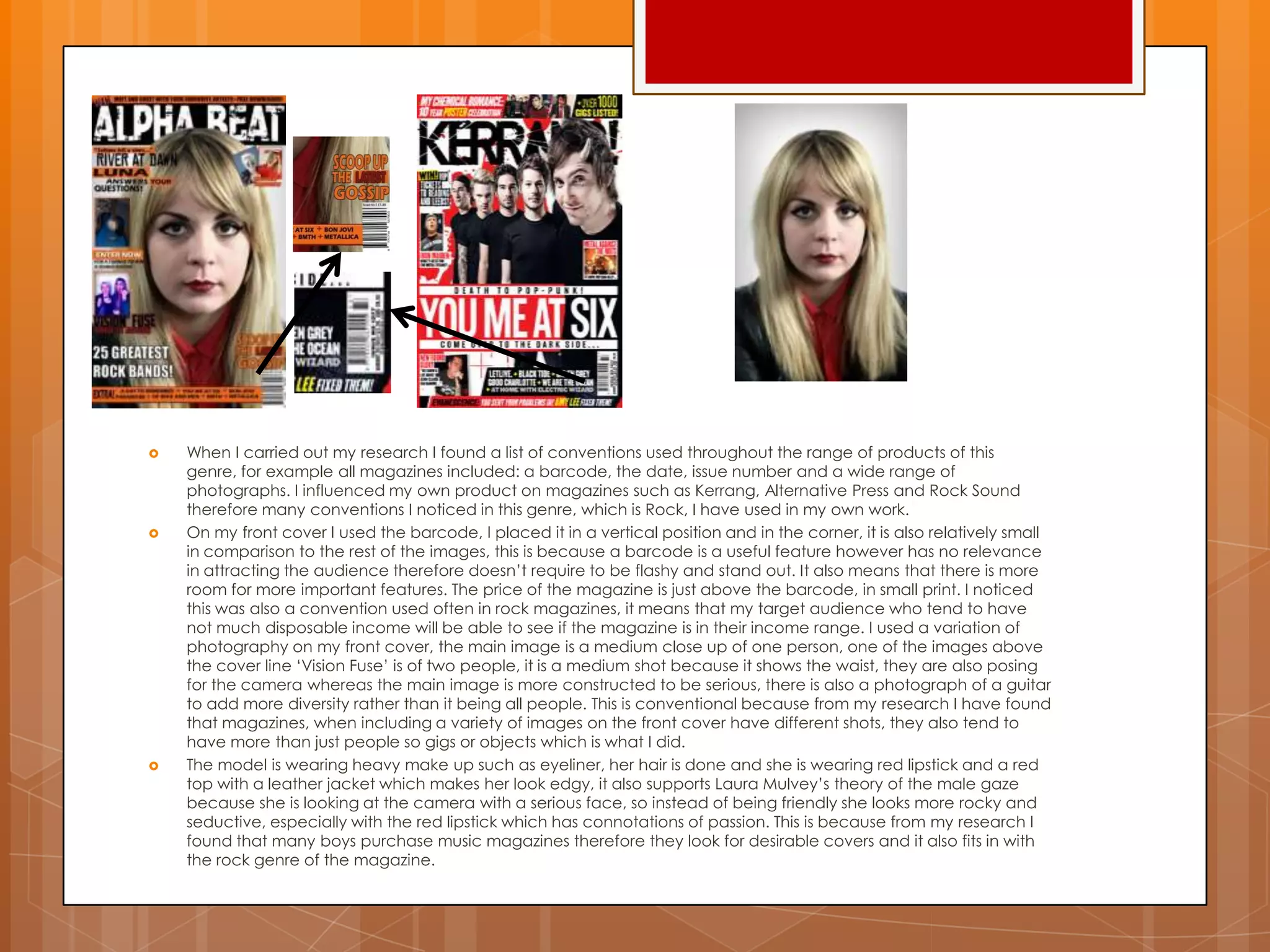  When I carried out my research I found a list of conventions used throughout the range of products of this
genre, for example all magazines included: a barcode, the date, issue number and a wide range of
photographs. I influenced my own product on magazines such as Kerrang, Alternative Press and Rock Sound
therefore many conventions I noticed in this genre, which is Rock, I have used in my own work.
 On my front cover I used the barcode, I placed it in a vertical position and in the corner, it is also relatively small
in comparison to the rest of the images, this is because a barcode is a useful feature however has no relevance
in attracting the audience therefore doesn‟t require to be flashy and stand out. It also means that there is more
room for more important features. The price of the magazine is just above the barcode, in small print. I noticed
this was also a convention used often in rock magazines, it means that my target audience who tend to have
not much disposable income will be able to see if the magazine is in their income range. I used a variation of
photography on my front cover, the main image is a medium close up of one person, one of the images above
the cover line „Vision Fuse‟ is of two people, it is a medium shot because it shows the waist, they are also posing
for the camera whereas the main image is more constructed to be serious, there is also a photograph of a guitar
to add more diversity rather than it being all people. This is conventional because from my research I have found
that magazines, when including a variety of images on the front cover have different shots, they also tend to
have more than just people so gigs or objects which is what I did.
 The model is wearing heavy make up such as eyeliner, her hair is done and she is wearing red lipstick and a red
top with a leather jacket which makes her look edgy, it also supports Laura Mulvey‟s theory of the male gaze
because she is looking at the camera with a serious face, so instead of being friendly she looks more rocky and
seductive, especially with the red lipstick which has connotations of passion. This is because from my research I
found that many boys purchase music magazines therefore they look for desirable covers and it also fits in with
the rock genre of the magazine.
 