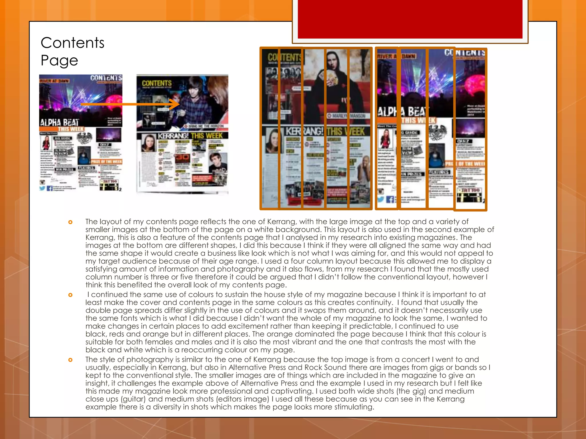 Contents
Page
 The layout of my contents page reflects the one of Kerrang, with the large image at the top and a variety of
smaller images at the bottom of the page on a white background. This layout is also used in the second example of
Kerrang, this is also a feature of the contents page that I analysed in my research into existing magazines. The
images at the bottom are different shapes, I did this because I think if they were all aligned the same way and had
the same shape it would create a business like look which is not what I was aiming for, and this would not appeal to
my target audience because of their age range. I used a four column layout because this allowed me to display a
satisfying amount of information and photography and it also flows, from my research I found that the mostly used
column number is three or five therefore it could be argued that I didn‟t follow the conventional layout, however I
think this benefited the overall look of my contents page.
 I continued the same use of colours to sustain the house style of my magazine because I think it is important to at
least make the cover and contents page in the same colours as this creates continuity. I found that usually the
double page spreads differ slightly in the use of colours and it swaps them around, and it doesn‟t necessarily use
the same fonts which is what I did because I didn‟t want the whole of my magazine to look the same, I wanted to
make changes in certain places to add excitement rather than keeping it predictable, I continued to use
black, reds and orange but in different places. The orange dominated the page because I think that this colour is
suitable for both females and males and it is also the most vibrant and the one that contrasts the most with the
black and white which is a reoccurring colour on my page.
 The style of photography is similar to the one of Kerrang because the top image is from a concert I went to and
usually, especially in Kerrang, but also in Alternative Press and Rock Sound there are images from gigs or bands so I
kept to the conventional style. The smaller images are of things which are included in the magazine to give an
insight, it challenges the example above of Alternative Press and the example I used in my research but I felt like
this made my magazine look more professional and captivating. I used both wide shots (the gig) and medium
close ups (guitar) and medium shots (editors image) I used all these because as you can see in the Kerrang
example there is a diversity in shots which makes the page looks more stimulating.
 