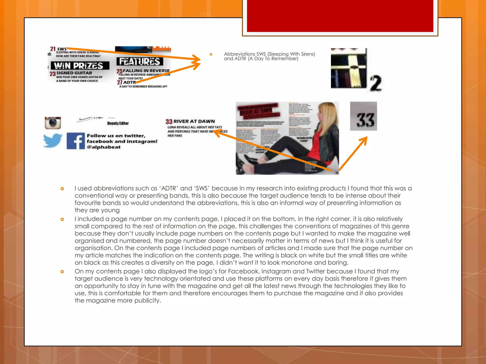  I used abbreviations such as „ADTR‟ and „SWS‟ because in my research into existing products I found that this was a
conventional way or presenting bands, this is also because the target audience tends to be intense about their
favourite bands so would understand the abbreviations, this is also an informal way of presenting information as
they are young
 I included a page number on my contents page, I placed it on the bottom, in the right corner, it is also relatively
small compared to the rest of information on the page, this challenges the conventions of magazines of this genre
because they don‟t usually include page numbers on the contents page but I wanted to make the magazine well
organised and numbered, the page number doesn‟t necessarily matter in terms of news but I think it is useful for
organisation. On the contents page I included page numbers of articles and I made sure that the page number on
my article matches the indication on the contents page. The writing is black on white but the small titles are white
on black as this creates a diversity on the page, I didn‟t want it to look monotone and boring.
 On my contents page I also displayed the logo‟s for Facebook, Instagram and Twitter because I found that my
target audience is very technology orientated and use these platforms on every day basis therefore it gives them
an opportunity to stay in tune with the magazine and get all the latest news through the technologies they like to
use, this is comfortable for them and therefore encourages them to purchase the magazine and it also provides
the magazine more publicity.
 Abbreviations SWS (Sleeping With Sirens)
and ADTR (A Day To Remember)
 