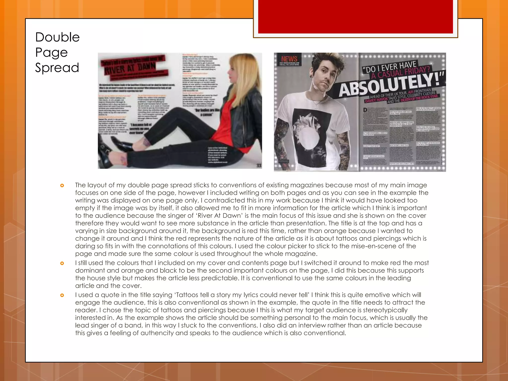 Double
Page
Spread
 The layout of my double page spread sticks to conventions of existing magazines because most of my main image
focuses on one side of the page, however I included writing on both pages and as you can see in the example the
writing was displayed on one page only, I contradicted this in my work because I think it would have looked too
empty if the image was by itself, it also allowed me to fit in more information for the article which I think is important
to the audience because the singer of „River At Dawn‟ is the main focus of this issue and she is shown on the cover
therefore they would want to see more substance in the article than presentation. The title is at the top and has a
varying in size background around it, the background is red this time, rather than orange because I wanted to
change it around and I think the red represents the nature of the article as it is about tattoos and piercings which is
daring so fits in with the connotations of this colours. I used the colour picker to stick to the mise-en-scene of the
page and made sure the same colour is used throughout the whole magazine.
 I still used the colours that I included on my cover and contents page but I switched it around to make red the most
dominant and orange and black to be the second important colours on the page, I did this because this supports
the house style but makes the article less predictable. It is conventional to use the same colours in the leading
article and the cover.
 I used a quote in the title saying „Tattoos tell a story my lyrics could never tell‟ I think this is quite emotive which will
engage the audience, this is also conventional as shown in the example, the quote in the title needs to attract the
reader. I chose the topic of tattoos and piercings because I this is what my target audience is stereotypically
interested in. As the example shows the article should be something personal to the main focus, which is usually the
lead singer of a band, in this way I stuck to the conventions. I also did an interview rather than an article because
this gives a feeling of authencity and speaks to the audience which is also conventional.
 