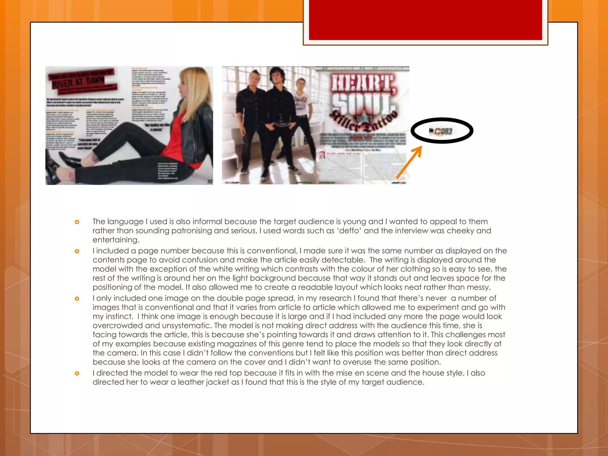  The language I used is also informal because the target audience is young and I wanted to appeal to them
rather than sounding patronising and serious. I used words such as „deffo‟ and the interview was cheeky and
entertaining.
 I included a page number because this is conventional, I made sure it was the same number as displayed on the
contents page to avoid confusion and make the article easily detectable. The writing is displayed around the
model with the exception of the white writing which contrasts with the colour of her clothing so is easy to see, the
rest of the writing is around her on the light background because that way it stands out and leaves space for the
positioning of the model. It also allowed me to create a readable layout which looks neat rather than messy.
 I only included one image on the double page spread, in my research I found that there‟s never a number of
images that is conventional and that it varies from article to article which allowed me to experiment and go with
my instinct. I think one image is enough because it is large and if I had included any more the page would look
overcrowded and unsystematic. The model is not making direct address with the audience this time, she is
facing towards the article, this is because she‟s pointing towards it and draws attention to it. This challenges most
of my examples because existing magazines of this genre tend to place the models so that they look directly at
the camera. In this case I didn‟t follow the conventions but I felt like this position was better than direct address
because she looks at the camera on the cover and I didn‟t want to overuse the same position.
 I directed the model to wear the red top because it fits in with the mise en scene and the house style, I also
directed her to wear a leather jacket as I found that this is the style of my target audience.
 