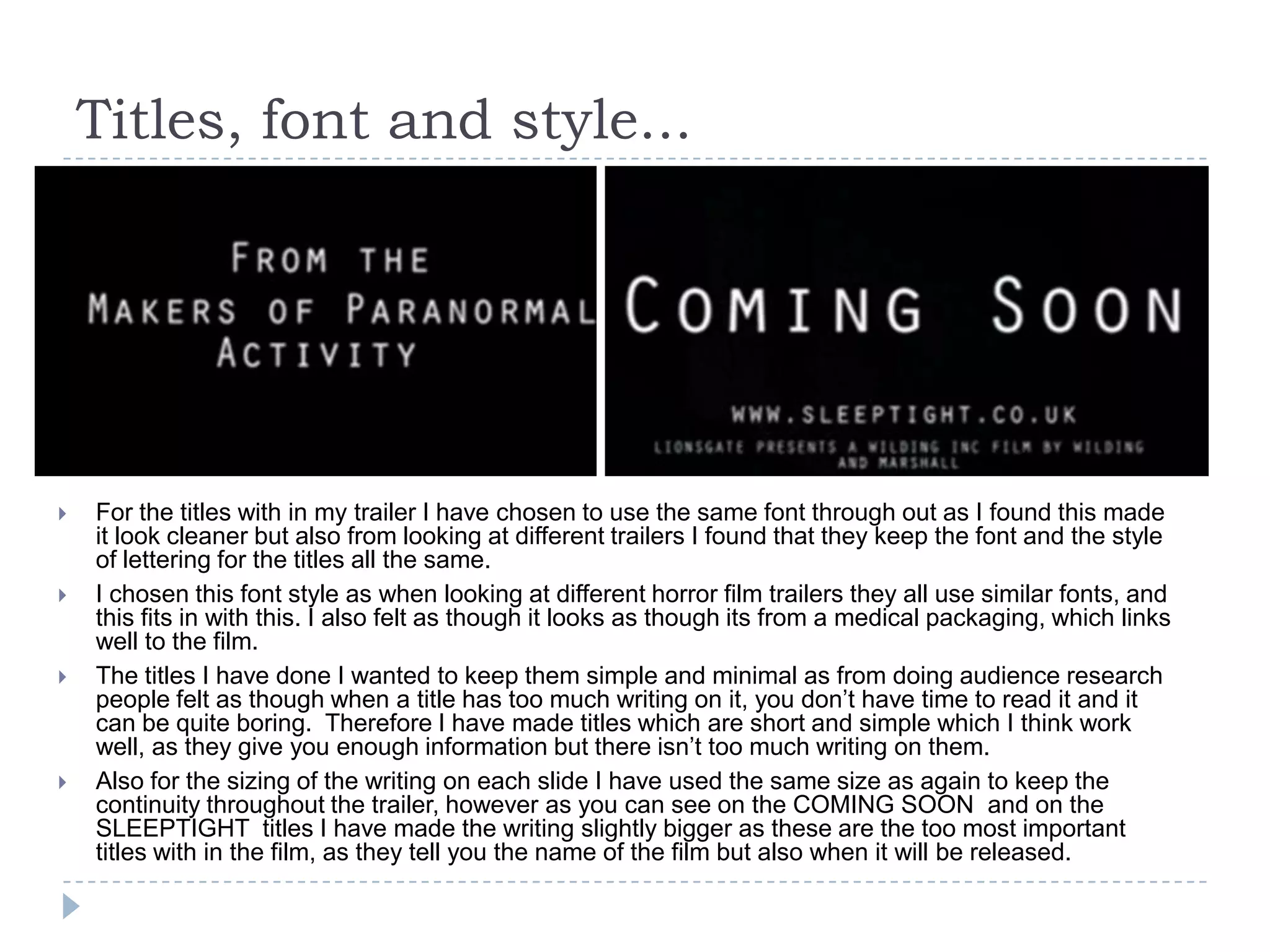 Titles, font and style...
 For the titles with in my trailer I have chosen to use the same font through out as I found this made
it look cleaner but also from looking at different trailers I found that they keep the font and the style
of lettering for the titles all the same.
 I chosen this font style as when looking at different horror film trailers they all use similar fonts, and
this fits in with this. I also felt as though it looks as though its from a medical packaging, which links
well to the film.
 The titles I have done I wanted to keep them simple and minimal as from doing audience research
people felt as though when a title has too much writing on it, you don’t have time to read it and it
can be quite boring. Therefore I have made titles which are short and simple which I think work
well, as they give you enough information but there isn’t too much writing on them.
 Also for the sizing of the writing on each slide I have used the same size as again to keep the
continuity throughout the trailer, however as you can see on the COMING SOON and on the
SLEEPTIGHT titles I have made the writing slightly bigger as these are the too most important
titles with in the film, as they tell you the name of the film but also when it will be released.
 