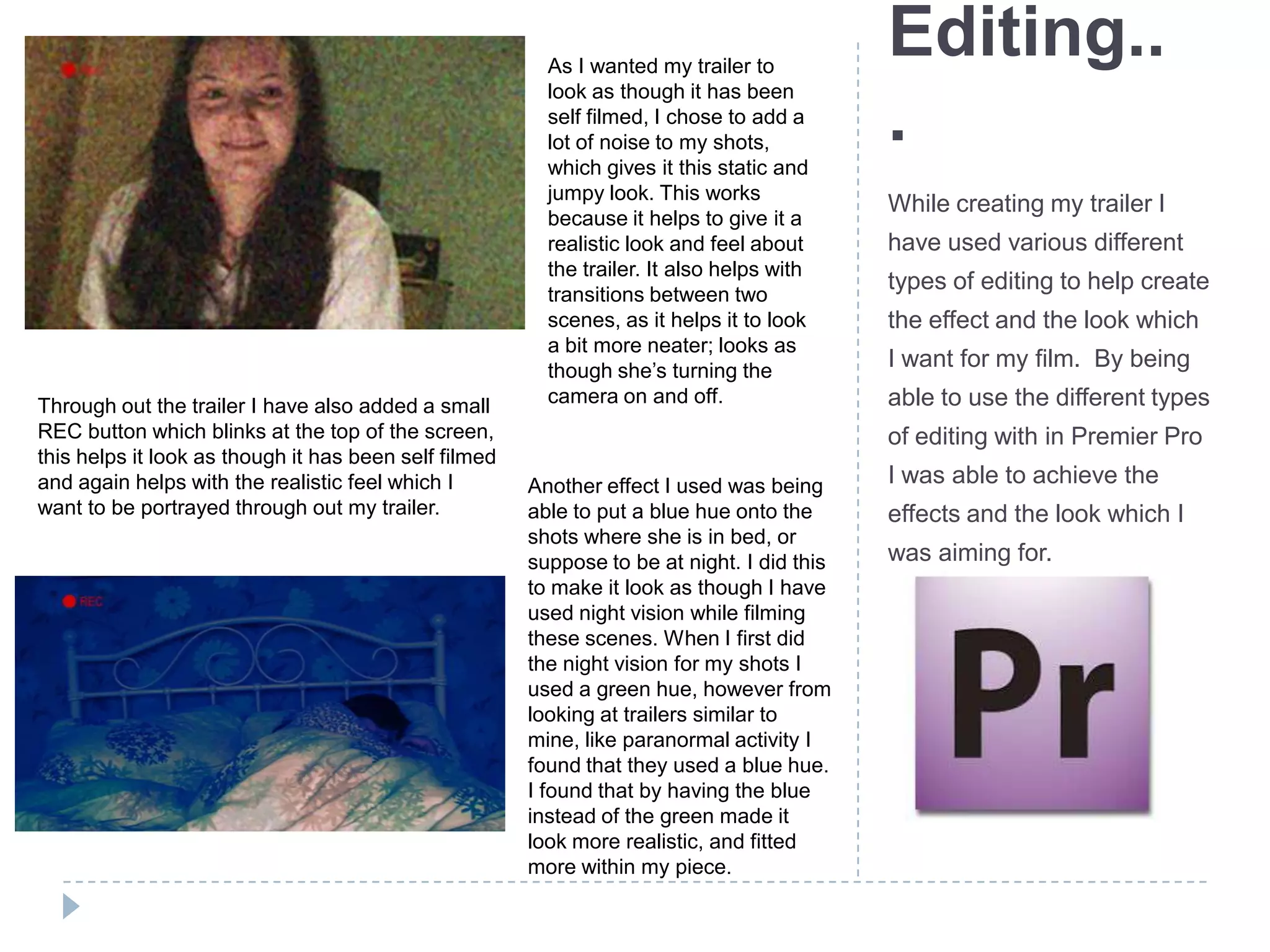 Editing..
.
While creating my trailer I
have used various different
types of editing to help create
the effect and the look which
I want for my film. By being
able to use the different types
of editing with in Premier Pro
I was able to achieve the
effects and the look which I
was aiming for.
As I wanted my trailer to
look as though it has been
self filmed, I chose to add a
lot of noise to my shots,
which gives it this static and
jumpy look. This works
because it helps to give it a
realistic look and feel about
the trailer. It also helps with
transitions between two
scenes, as it helps it to look
a bit more neater; looks as
though she’s turning the
camera on and off.Through out the trailer I have also added a small
REC button which blinks at the top of the screen,
this helps it look as though it has been self filmed
and again helps with the realistic feel which I
want to be portrayed through out my trailer.
Another effect I used was being
able to put a blue hue onto the
shots where she is in bed, or
suppose to be at night. I did this
to make it look as though I have
used night vision while filming
these scenes. When I first did
the night vision for my shots I
used a green hue, however from
looking at trailers similar to
mine, like paranormal activity I
found that they used a blue hue.
I found that by having the blue
instead of the green made it
look more realistic, and fitted
more within my piece.
 