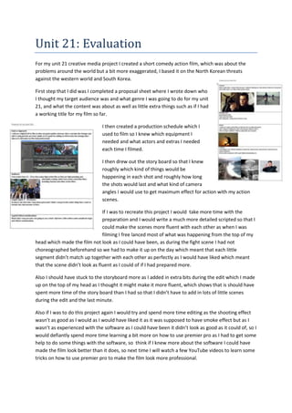 Unit 21: Evaluation
For my unit 21 creative media project I created a short comedy action film, which was about the
problems around the world but a bit more exaggerated, I based it on the North Korean threats
against the western world and South Korea.
First step that I did was I completed a proposal sheet where I wrote down who
I thought my target audience was and what genre I was going to do for my unit
21, and what the content was about as well as little extra things such as if I had
a working title for my film so far.
I then created a production schedule which I
used to film so I knew which equipment I
needed and what actors and extras I needed
each time I filmed.
I then drew out the story board so that I knew
roughly which kind of things would be
happening in each shot and roughly how long
the shots would last and what kind of camera
angles I would use to get maximum effect for action with my action
scenes.
If I was to recreate this project I would take more time with the
preparation and I would write a much more detailed scripted so that I
could make the scenes more fluent with each other as when I was
filming I free lanced most of what was happening from the top of my
head which made the film not look as I could have been, as during the fight scene I had not
choreographed beforehand so we had to make it up on the day which meant that each little
segment didn’t match up together with each other as perfectly as I would have liked which meant
that the scene didn’t look as fluent as I could of if I had prepared more.
Also I should have stuck to the storyboard more as I added in extra bits during the edit which I made
up on the top of my head as I thought it might make it more fluent, which shows that is should have
spent more time of the story board than I had so that I didn’t have to add in lots of little scenes
during the edit and the last minute.
Also if I was to do this project again I would try and spend more time editing as the shooting effect
wasn’t as good as I would as I would have liked it as it was supposed to have smoke effect but as I
wasn’t as experienced with the software as I could have been it didn’t look as good as it could of, so I
would defiantly spend more time learning a bit more on how to use premier pro as I had to get some
help to do some things with the software, so think if I knew more about the software I could have
made the film look better than it does, so next time I will watch a few YouTube videos to learn some
tricks on how to use premier pro to make the film look more professional.
 