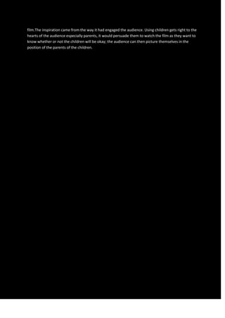 film.The inspiration came from the way it had engaged the audience. Using children gets right to the
hearts of the audience especially parents, it would persuade them to watch the film as they want to
know whether or not the children will be okay; the audience can then picture themselves in the
position of the parents of the children.
 