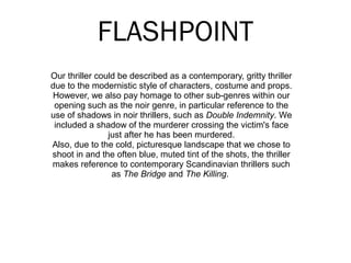 FLASHPOINT
Our thriller could be described as a contemporary, gritty thriller
due to the modernistic style of characters, costume and props.
However, we also pay homage to other sub-genres within our
opening such as the noir genre, in particular reference to the
use of shadows in noir thrillers, such as Double Indemnity. We
included a shadow of the murderer crossing the victim's face
just after he has been murdered.
Also, due to the cold, picturesque landscape that we chose to
shoot in and the often blue, muted tint of the shots, the thriller
makes reference to contemporary Scandinavian thrillers such
as The Bridge and The Killing.
 