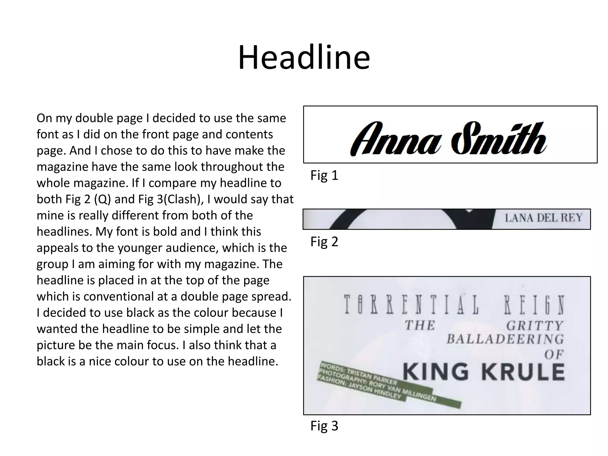 Headline
On my double page I decided to use the same
font as I did on the front page and contents
page. And I chose to do this to have make the
magazine have the same look throughout the
whole magazine. If I compare my headline to
both Fig 2 (Q) and Fig 3(Clash), I would say that
mine is really different from both of the
headlines. My font is bold and I think this
appeals to the younger audience, which is the
group I am aiming for with my magazine. The
headline is placed in at the top of the page
which is conventional at a double page spread.
I decided to use black as the colour because I
wanted the headline to be simple and let the
picture be the main focus. I also think that a
black is a nice colour to use on the headline.
Fig 1
Fig 3
Fig 2
 