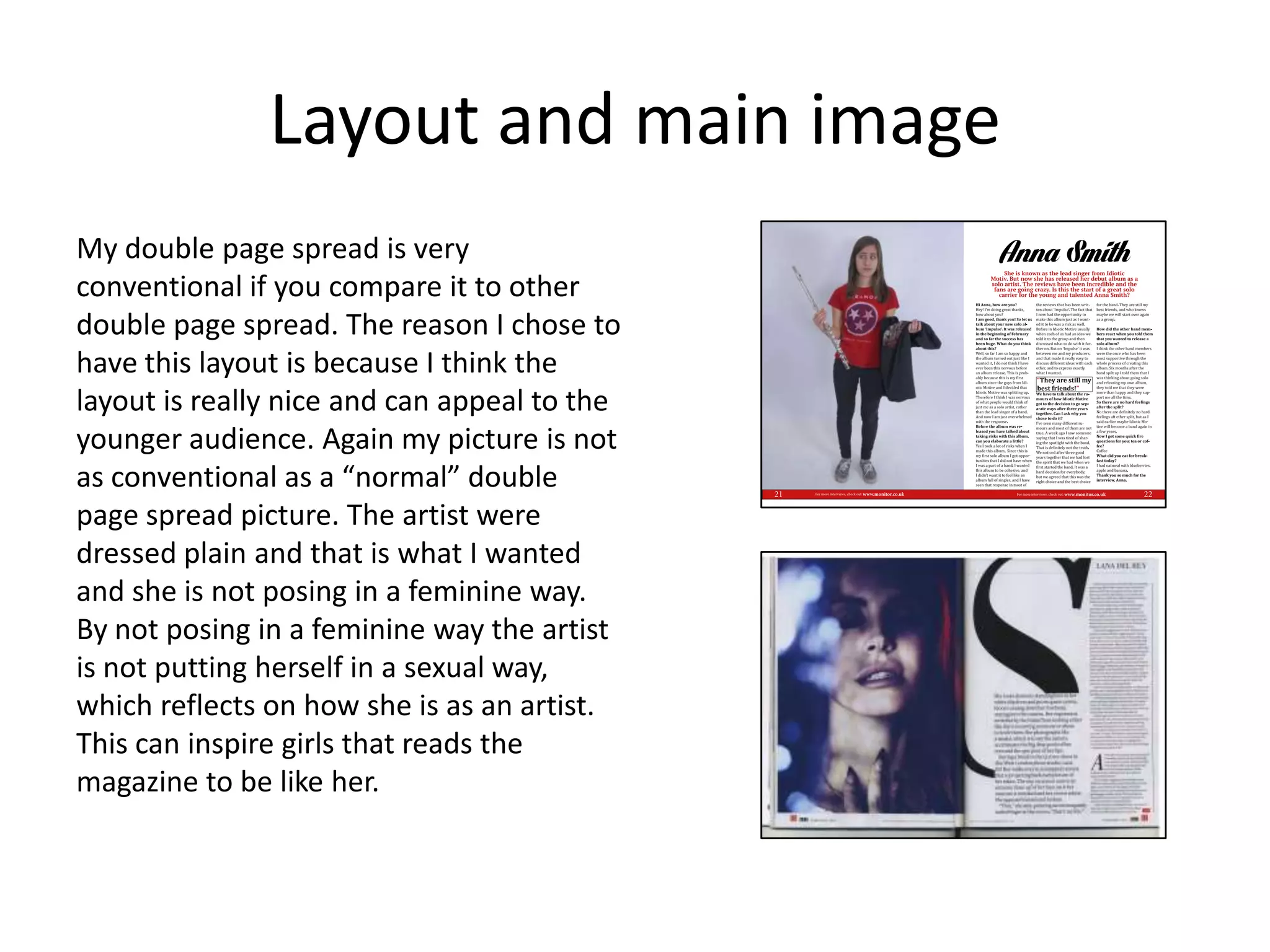 Layout and main image
My double page spread is very
conventional if you compare it to other
double page spread. The reason I chose to
have this layout is because I think the
layout is really nice and can appeal to the
younger audience. Again my picture is not
as conventional as a “normal” double
page spread picture. The artist were
dressed plain and that is what I wanted
and she is not posing in a feminine way.
By not posing in a feminine way the artist
is not putting herself in a sexual way,
which reflects on how she is as an artist.
This can inspire girls that reads the
magazine to be like her.
 