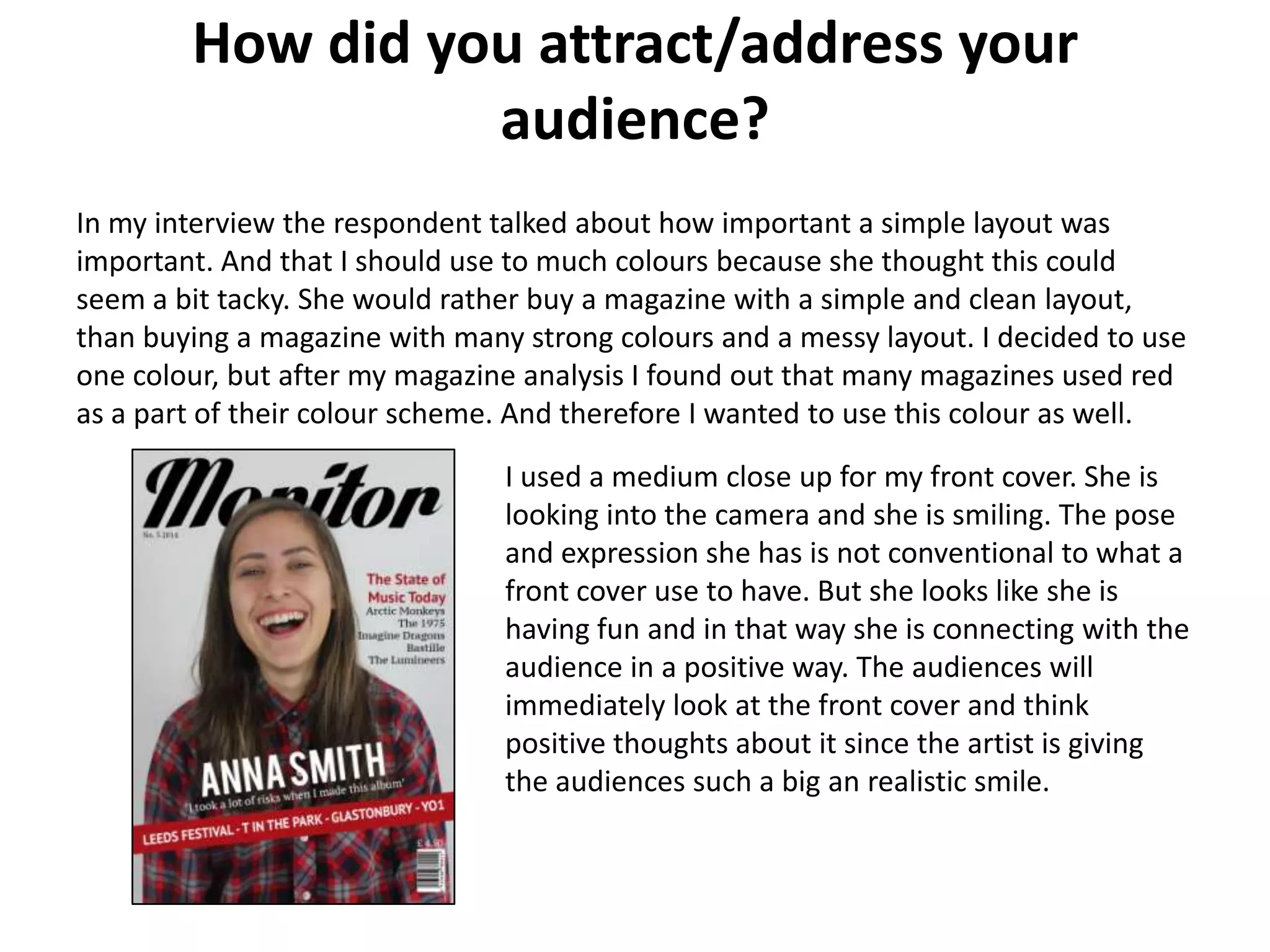 How did you attract/address your
audience?
In my interview the respondent talked about how important a simple layout was
important. And that I should use to much colours because she thought this could
seem a bit tacky. She would rather buy a magazine with a simple and clean layout,
than buying a magazine with many strong colours and a messy layout. I decided to use
one colour, but after my magazine analysis I found out that many magazines used red
as a part of their colour scheme. And therefore I wanted to use this colour as well.
I used a medium close up for my front cover. She is
looking into the camera and she is smiling. The pose
and expression she has is not conventional to what a
front cover use to have. But she looks like she is
having fun and in that way she is connecting with the
audience in a positive way. The audiences will
immediately look at the front cover and think
positive thoughts about it since the artist is giving
the audiences such a big an realistic smile.
 