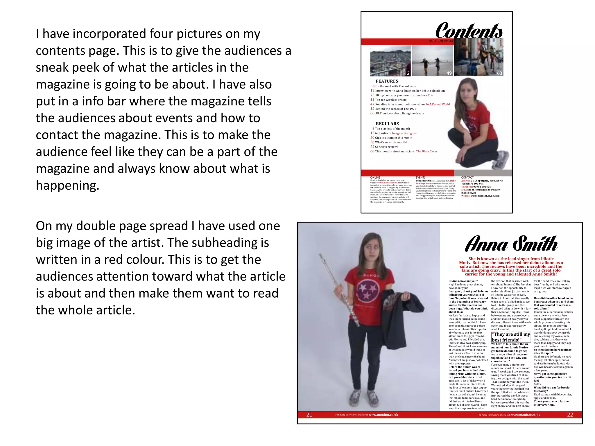 I have incorporated four pictures on my
contents page. This is to give the audiences a
sneak peek of what the articles in the
magazine is going to be about. I have also
put in a info bar where the magazine tells
the audiences about events and how to
contact the magazine. This is to make the
audience feel like they can be a part of the
magazine and always know about what is
happening.
On my double page spread I have used one
big image of the artist. The subheading is
written in a red colour. This is to get the
audiences attention toward what the article
is about and then make them want to read
the whole article.
 