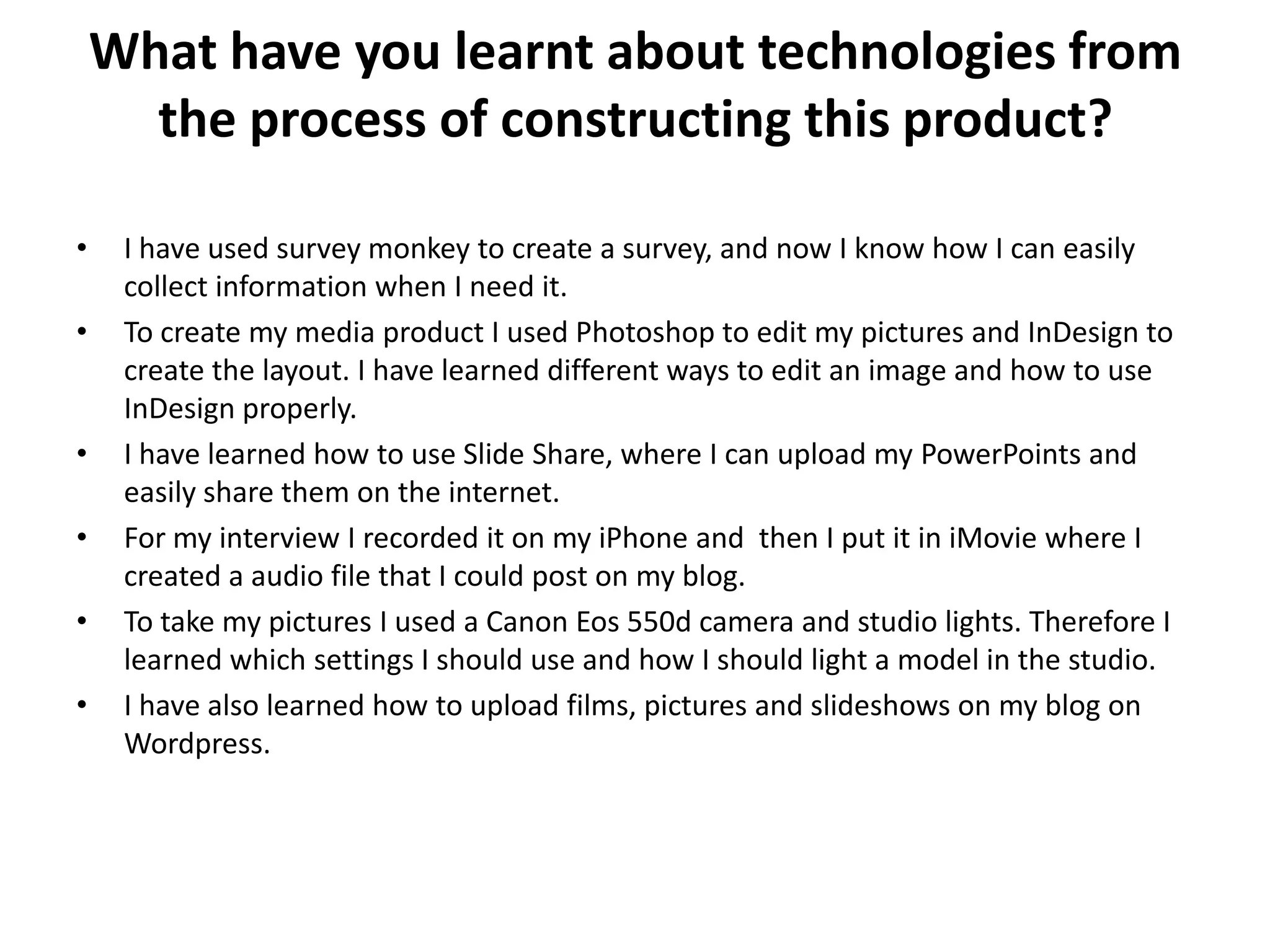 What have you learnt about technologies from
the process of constructing this product?
• I have used survey monkey to create a survey, and now I know how I can easily
collect information when I need it.
• To create my media product I used Photoshop to edit my pictures and InDesign to
create the layout. I have learned different ways to edit an image and how to use
InDesign properly.
• I have learned how to use Slide Share, where I can upload my PowerPoints and
easily share them on the internet.
• For my interview I recorded it on my iPhone and then I put it in iMovie where I
created a audio file that I could post on my blog.
• To take my pictures I used a Canon Eos 550d camera and studio lights. Therefore I
learned which settings I should use and how I should light a model in the studio.
• I have also learned how to upload films, pictures and slideshows on my blog on
Wordpress.
 