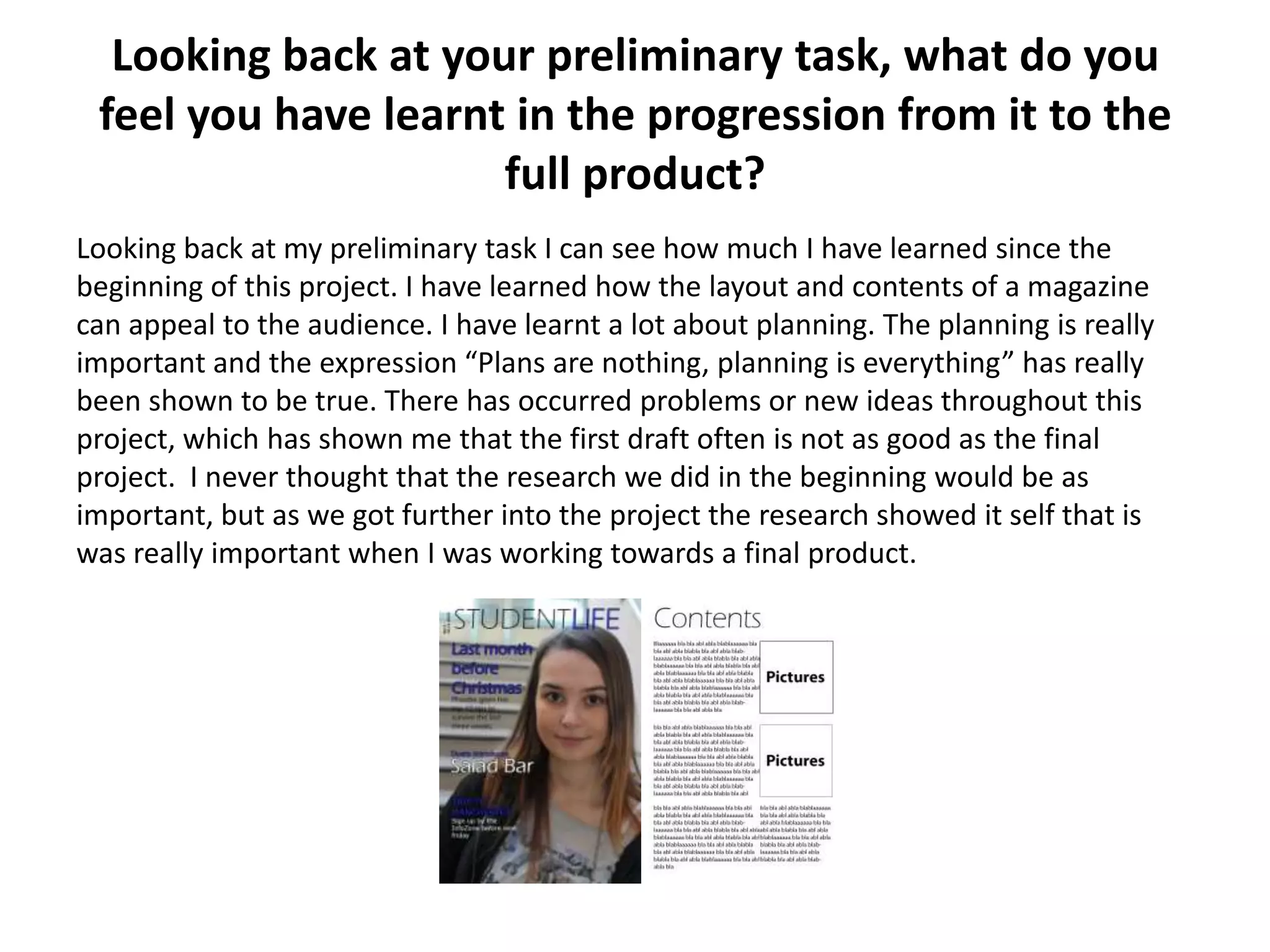 Looking back at your preliminary task, what do you
feel you have learnt in the progression from it to the
full product?
Looking back at my preliminary task I can see how much I have learned since the
beginning of this project. I have learned how the layout and contents of a magazine
can appeal to the audience. I have learnt a lot about planning. The planning is really
important and the expression “Plans are nothing, planning is everything” has really
been shown to be true. There has occurred problems or new ideas throughout this
project, which has shown me that the first draft often is not as good as the final
project. I never thought that the research we did in the beginning would be as
important, but as we got further into the project the research showed it self that is
was really important when I was working towards a final product.
 