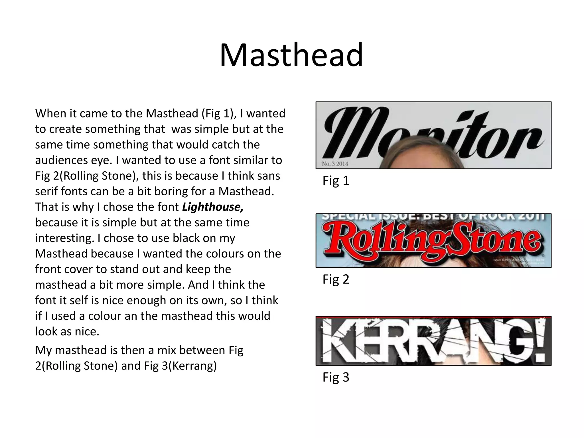Masthead
When it came to the Masthead (Fig 1), I wanted
to create something that was simple but at the
same time something that would catch the
audiences eye. I wanted to use a font similar to
Fig 2(Rolling Stone), this is because I think sans
serif fonts can be a bit boring for a Masthead.
That is why I chose the font Lighthouse,
because it is simple but at the same time
interesting. I chose to use black on my
Masthead because I wanted the colours on the
front cover to stand out and keep the
masthead a bit more simple. And I think the
font it self is nice enough on its own, so I think
if I used a colour an the masthead this would
look as nice.
My masthead is then a mix between Fig
2(Rolling Stone) and Fig 3(Kerrang)
Fig 1
Fig 2
Fig 3
 