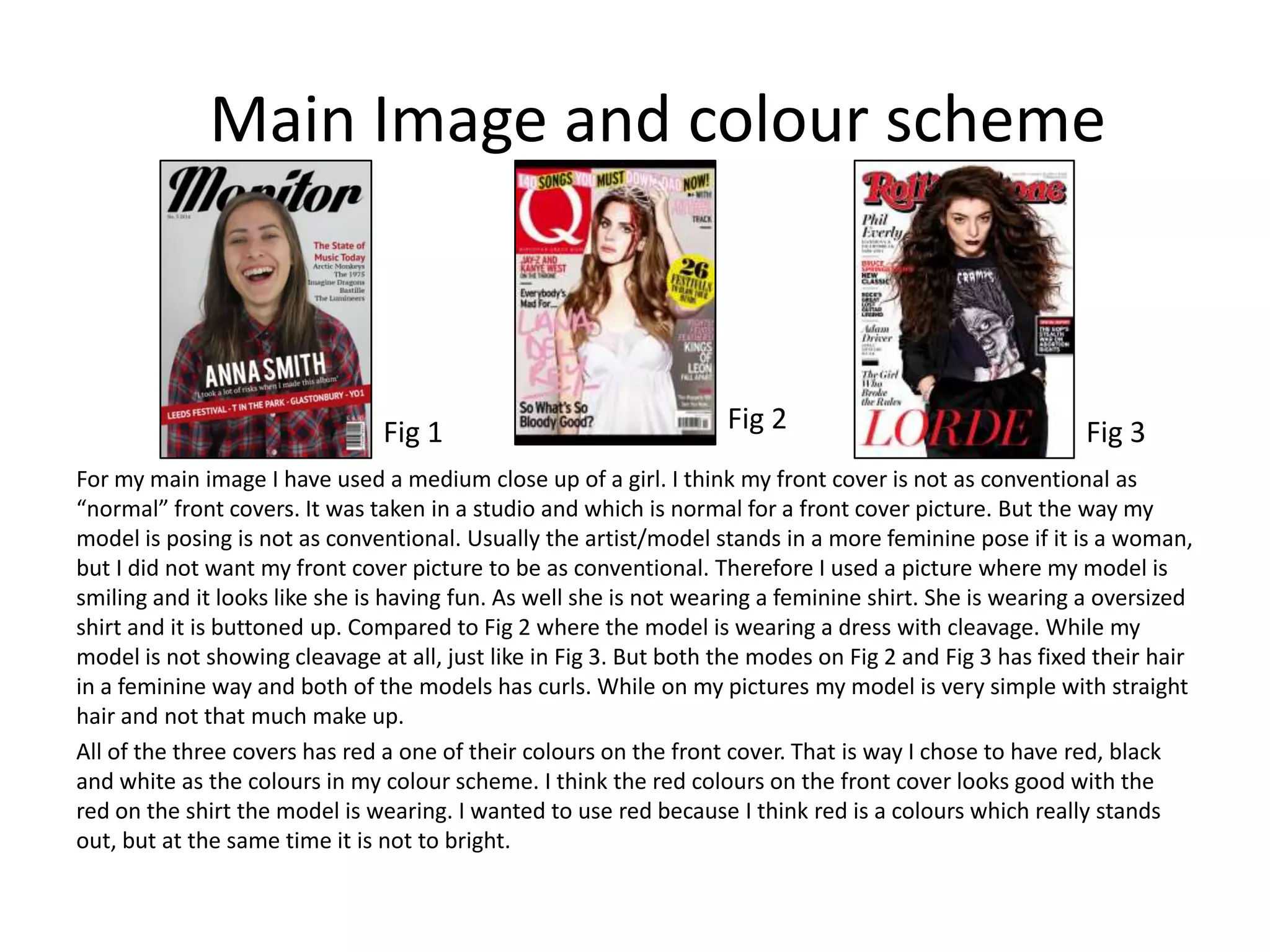 Main Image and colour scheme
For my main image I have used a medium close up of a girl. I think my front cover is not as conventional as
“normal” front covers. It was taken in a studio and which is normal for a front cover picture. But the way my
model is posing is not as conventional. Usually the artist/model stands in a more feminine pose if it is a woman,
but I did not want my front cover picture to be as conventional. Therefore I used a picture where my model is
smiling and it looks like she is having fun. As well she is not wearing a feminine shirt. She is wearing a oversized
shirt and it is buttoned up. Compared to Fig 2 where the model is wearing a dress with cleavage. While my
model is not showing cleavage at all, just like in Fig 3. But both the modes on Fig 2 and Fig 3 has fixed their hair
in a feminine way and both of the models has curls. While on my pictures my model is very simple with straight
hair and not that much make up.
All of the three covers has red a one of their colours on the front cover. That is way I chose to have red, black
and white as the colours in my colour scheme. I think the red colours on the front cover looks good with the
red on the shirt the model is wearing. I wanted to use red because I think red is a colours which really stands
out, but at the same time it is not to bright.
Fig 1 Fig 2 Fig 3
 