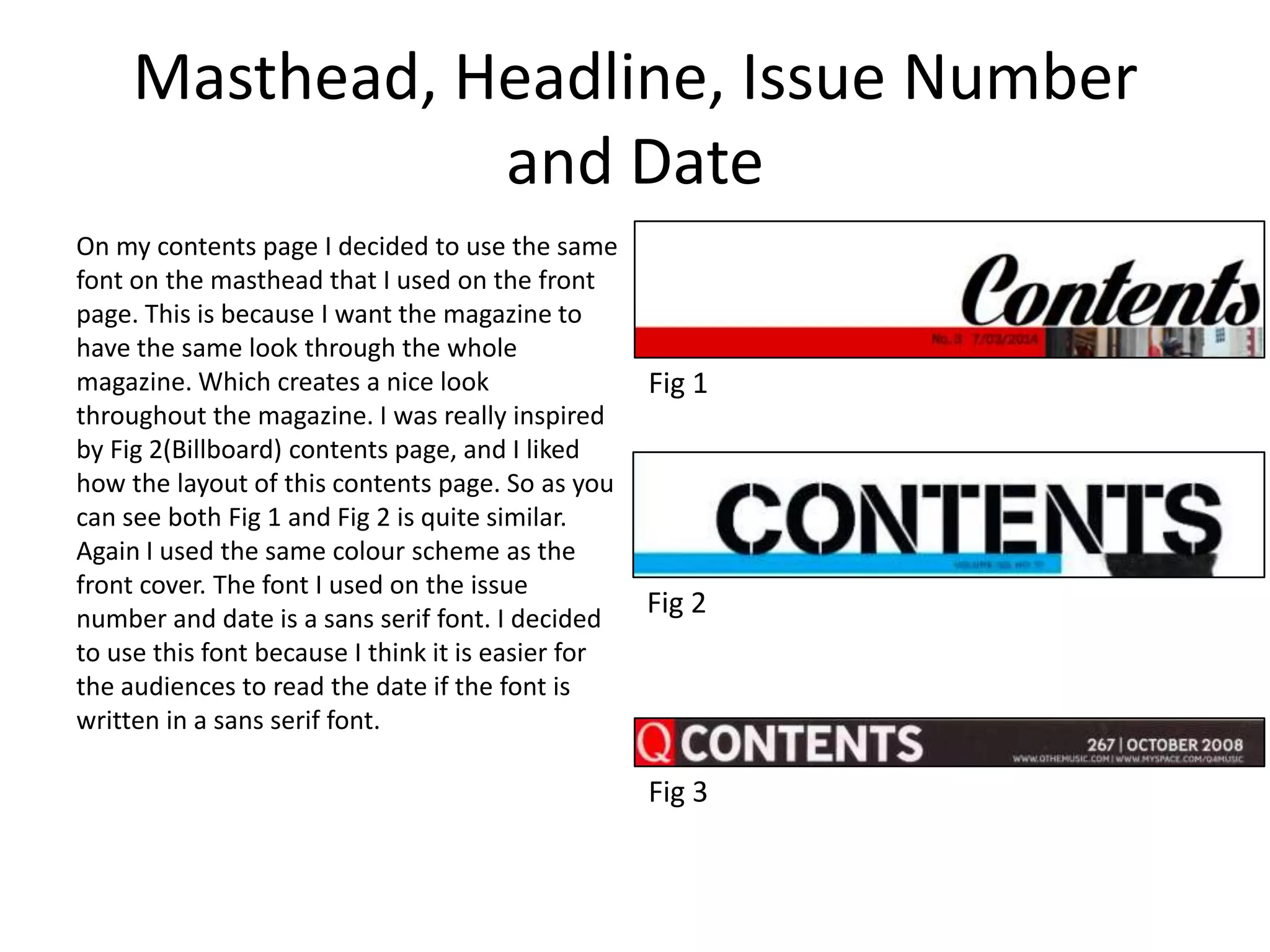 Masthead, Headline, Issue Number
and Date
On my contents page I decided to use the same
font on the masthead that I used on the front
page. This is because I want the magazine to
have the same look through the whole
magazine. Which creates a nice look
throughout the magazine. I was really inspired
by Fig 2(Billboard) contents page, and I liked
how the layout of this contents page. So as you
can see both Fig 1 and Fig 2 is quite similar.
Again I used the same colour scheme as the
front cover. The font I used on the issue
number and date is a sans serif font. I decided
to use this font because I think it is easier for
the audiences to read the date if the font is
written in a sans serif font.
Fig 1
Fig 2
Fig 3
 