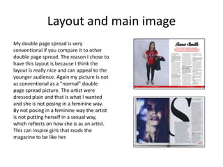 Layout and main image
My double page spread is very
conventional if you compare it to other
double page spread. The reason I chose to
have this layout is because I think the
layout is really nice and can appeal to the
younger audience. Again my picture is not
as conventional as a “normal” double
page spread picture. The artist were
dressed plain and that is what I wanted
and she is not posing in a feminine way.
By not posing in a feminine way the artist
is not putting herself in a sexual way,
which reflects on how she is as an artist.
This can inspire girls that reads the
magazine to be like her.
 