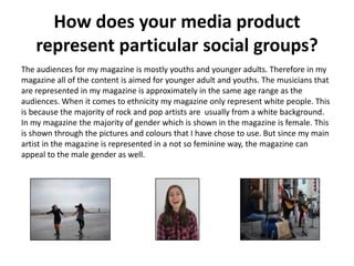 How does your media product
represent particular social groups?
The audiences for my magazine is mostly youths and younger adults. Therefore in my
magazine all of the content is aimed for younger adult and youths. The musicians that
are represented in my magazine is approximately in the same age range as the
audiences. When it comes to ethnicity my magazine only represent white people. This
is because the majority of rock and pop artists are usually from a white background.
In my magazine the majority of gender which is shown in the magazine is female. This
is shown through the pictures and colours that I have chose to use. But since my main
artist in the magazine is represented in a not so feminine way, the magazine can
appeal to the male gender as well.
 