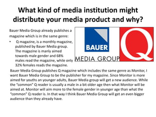 What kind of media institution might
distribute your media product and why?
Bauer Media Group already publishes a
magazine which is in the same genre:
• Q magazine, is a monthly magazine,
published by Bauer Media group.
The magazine is manly aimed
towards male gender and 68%
males read the magazine, while only
32% females reads the magazine.
Bauer Media Group publishes Q magazine which includes the same genre as Monitor, I
want Bauer Media Group to be the publisher for my magazine. Since Monitor is more
aimed for youths an younger adults, Bauer Media group will get a new audience. While
the “common” Q reader is usually a male in a bit older age then what Monitor will be
aimed at. Monitor will aim more to the female gender in younger age than what the
“common” Q reader is. In that way I think Bauer Media Group will get an even bigger
audience than they already have.
 