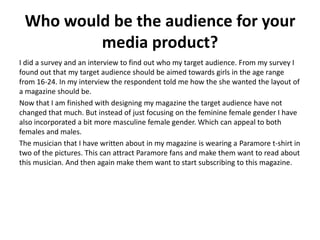 Who would be the audience for your
media product?
I did a survey and an interview to find out who my target audience. From my survey I
found out that my target audience should be aimed towards girls in the age range
from 16-24. In my interview the respondent told me how the she wanted the layout of
a magazine should be.
Now that I am finished with designing my magazine the target audience have not
changed that much. But instead of just focusing on the feminine female gender I have
also incorporated a bit more masculine female gender. Which can appeal to both
females and males.
The musician that I have written about in my magazine is wearing a Paramore t-shirt in
two of the pictures. This can attract Paramore fans and make them want to read about
this musician. And then again make them want to start subscribing to this magazine.
 