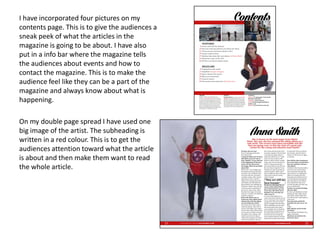 I have incorporated four pictures on my
contents page. This is to give the audiences a
sneak peek of what the articles in the
magazine is going to be about. I have also
put in a info bar where the magazine tells
the audiences about events and how to
contact the magazine. This is to make the
audience feel like they can be a part of the
magazine and always know about what is
happening.
On my double page spread I have used one
big image of the artist. The subheading is
written in a red colour. This is to get the
audiences attention toward what the article
is about and then make them want to read
the whole article.
 
