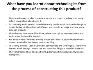 What have you learnt about technologies from
the process of constructing this product?
• I have used survey monkey to create a survey, and now I know how I can easily
collect information when I need it.
• To create my media product I used Photoshop to edit my pictures and InDesign to
create the layout. I have learned different ways to edit an image and how to use
InDesign properly.
• I have learned how to use Slide Share, where I can upload my PowerPoints and
easily share them on the internet.
• For my interview I recorded it on my iPhone and then I put it in iMovie where I
created a audio file that I could post on my blog.
• To take my pictures I used a Canon Eos 550d camera and studio lights. Therefore I
learned which settings I should use and how I should light a model in the studio.
• I have also learned how to upload films, pictures and slideshows on my blog on
Wordpress.
 