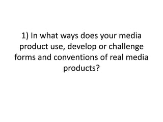 1) In what ways does your media
product use, develop or challenge
forms and conventions of real media
products?
 